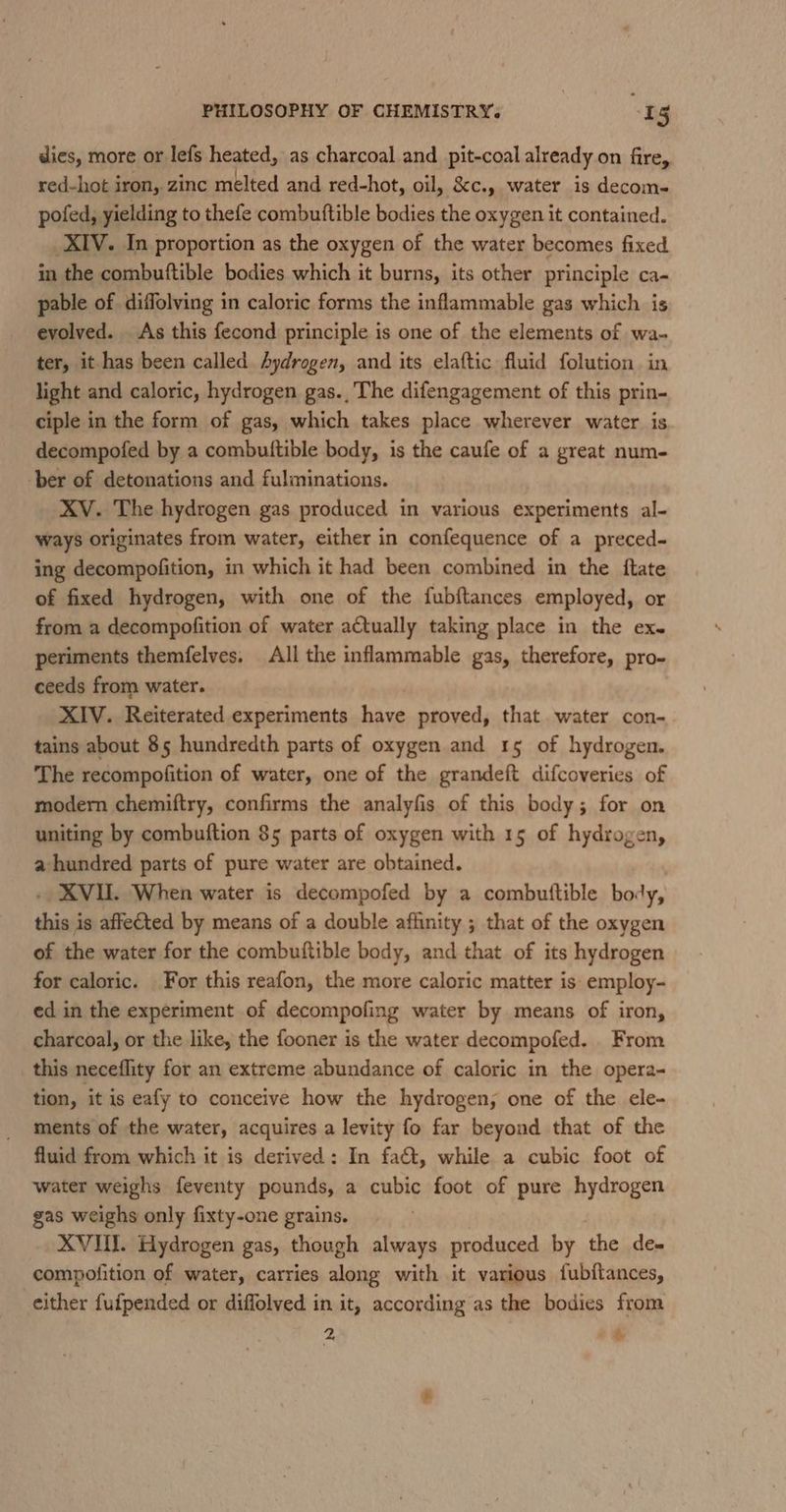 dies, more or lefs heated, as charcoal and pit-coal already on fire, red-hot iron, zinc melted and red-hot, oil, &amp;c., water is decom- pofed, yielding to thefe combuttible bodies the oxygen it contained. XIV. In proportion as the oxygen of the water becomes fixed in the combuftible bodies which it burns, its other principle ca- pable of diffolving in caloric forms the inflammable gas which is evolved. As this fecond principle is one of the elements of wa- ter, it has been called Aydrogen, and its elaftic fluid folution in light and caloric, hydrogen gas.,The difengagement of this prin- ciple in the form of gas, which takes place wherever water is decompofed by a combuttible body, is the caufe of a great num- ber of detonations and fulminations. XV. The hydrogen gas produced in various experiments al- ways originates from water, either in confequence of a preced- ing decompofition, in which it had been combined in the ftate of fixed hydrogen, with one of the fubftances employed, or from a decompofition of water actually taking place in the ex. periments themfelves. All the inflammable gas, therefore, pro- ceeds from water. XIV. Reiterated experiments have proved, that water con- tains about 85 hundredth parts of oxygen and 15 of hydrogen. The recompofition of water, one of the grandeft difcoveries of moder chemiftry, confirms the analyfis of this body; for on uniting by combuftion 85 parts of oxygen with 15 of hydrogen, a hundred parts of pure water are obtained. . XVII. When water is decompofed by a combuttible body, this is affected by means of a double affinity ; that of the oxygen of the water for the combuftible body, and that of its hydrogen for caloric. For this reafon, the more caloric matter is employ- ed in the experiment of decompofing water by means of iron, charcoal, or the like, the fooner is the water decompofed. From this neceflity for an extreme abundance of caloric in the opera- tion, it is eafy to conceive how the hydrogen; one of the ele- ments of the water, acquires a levity fo far beyond that of the fluid from which it is derived: In fa&amp;t, while a cubic foot of water weighs feventy pounds, a cubic foot of pure hydrogen gas weighs only fixty-one grains. XVUI. Hydrogen gas, though always produced by the de- compofition of water, carries along with it various fubitances, either fufpended or diffolved in it, according as the bodies from