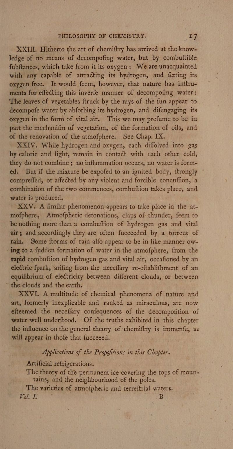 XXIII. Hitherto the art of chemiftry has arrived at the know- ledge of no means of decompofing water, but by combuftible fubftances, which take from it its oxygen: We are unacquainted with any capable of attracting its hydrogen, and fetting its oxygen free. It would feem, however, that nature has inftru- ments for effeCting this inverfe manner of decompofing water : The leaves of vegetables {truck by the rays of the fun appear to decompofe water by abforbing its hydrogen, and difengaging its oxygen in the form of vital air. This we may prefume to be in part the mechanifm of vegetation, of the formation of oils, and of the renovation of the atmofphere. See Chap. IX. XXIV. While hydrogen and oxygen, each diffolved into gas by caloric and light, remain in contact with each other cold, they do not combine ; no inflammation occurs, no water is form- ed. But if the mixture be expofed to an ignited body, ftrongly ~ comprefled, or affected by any violent and forcible concuffion, a combination of the two commences, combuttion takes place, and water is produced. XXV. A fimilar phenomenon appears to take place in the at- mofphere, Atmofpheric detonations, claps of thunder, feem to be nothing more than a combuftion of hydrogen gas and vital air; and accordingly they are often fucceeded by a torrent of rain. Some ftorms of rain alfo appear to be in like manner ow- _- ing to a fudden formation of water in the atmofphere, from the rapid combuftion of hydrogen gas and vital air, occafioned by an electric {park, arifing from the neceflary re-eftablifhment of an equilibrium of eleétricity between different clouds, or between ’ the clouds and the earth. XXVI. A multitude of chemical phenomena of nature and art, formerly inexplicable and ranked as miraculous, are now efteemed the neceflary confequences of the decompofition of water well underftood. Of the truths exhibited in this chapter the influence on the general theory of chemiftry is immenfe, as will appear in thofe that fucceeed. Applications of the Propofitians in this Chapter. Artificial refrigerations. The theory of the permanent ice‘covering the tops of moun- tains, and the neighbourhood of the poles. The varieties of atmofpheric and terreftrial waters. Vol. I. | .B