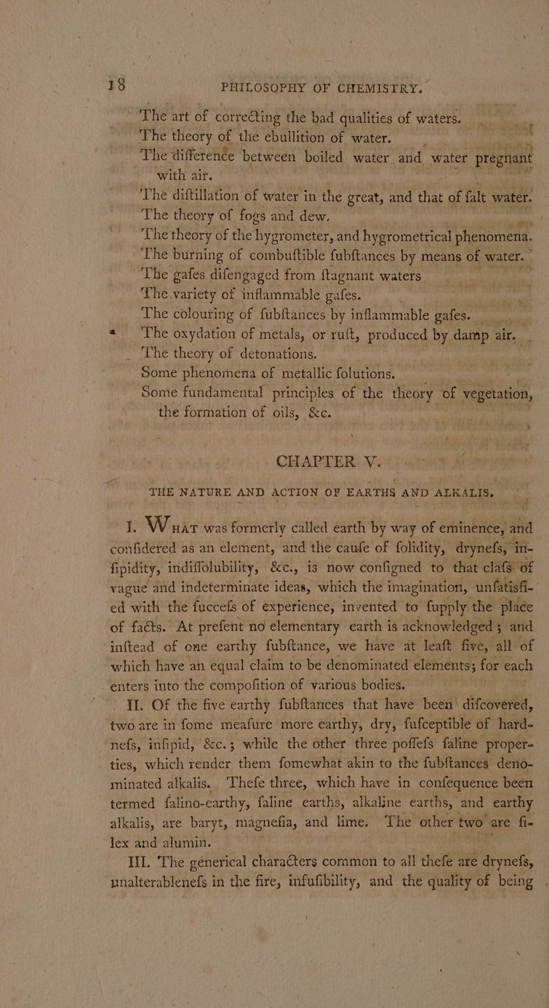 ‘The art of correcting the bad qualities of waters. err ~The theory of the ebullition of water. | The difference between boiled water and water pregnant with air. | ‘The diftillation of water in the great, and nee of falt water. The theory of fogs and dew, The theory of the hygrometer, and hygrometrical phenomena. The burning of combuftible fubftances by means of water. The gafes difengaged from ftagnant waters The, variety of inflammable gafes. pani The colouring of fubftances by inflammable gafes. a « The oxydation of metals, or ruft, produced by damp air. . The theory of detonations. Some phenomena of metallic folutions. Some fundamental principles of the theory of vegetation, the formation of oils, &amp;c. : ' a f + \ CHAPTER V. THE NATURE AND ACTION OF EARTHS AND ALKALIS. 1. Wuart was formerly called earth by way of eminence, and confidered as an element, and the caufe of folidity, drynefs, in- fipidity, indiffolubility, &amp;c., is now configned to that clafg of vague and indeterminate ideas, which the imagination, unfatisf- ed with the fuccefs of experience, invented to fupply the place of facts. At prefent no elementary earth is acknowledged 5 and ‘inftead of one earthy fubftance, we have at leaft five, all of which have an equal claim to be denominated elements; ; for each _ enters into the compofition of various bodies. II. Of the five earthy fubftances that have been’ difcovered, two are in fome meafure more earthy, dry, fufceptible of hard- nefs, infipid, &amp;c.; while the other three poffefs faline proper- _ ties, which render them fomewhat akin to the fubftances deno- minated alkalis. Thefe three, which have in confequence been termed falino-earthy, faline earths, ‘alkaline earths, and earthy alkalis, are baryt, magnefia, and lime. The other two are fi- lex and alumin. hina. Ill. The generical characters coramon to all thefe are drynefs, unalterablenefs in the fire, infufibility, and the quality of being