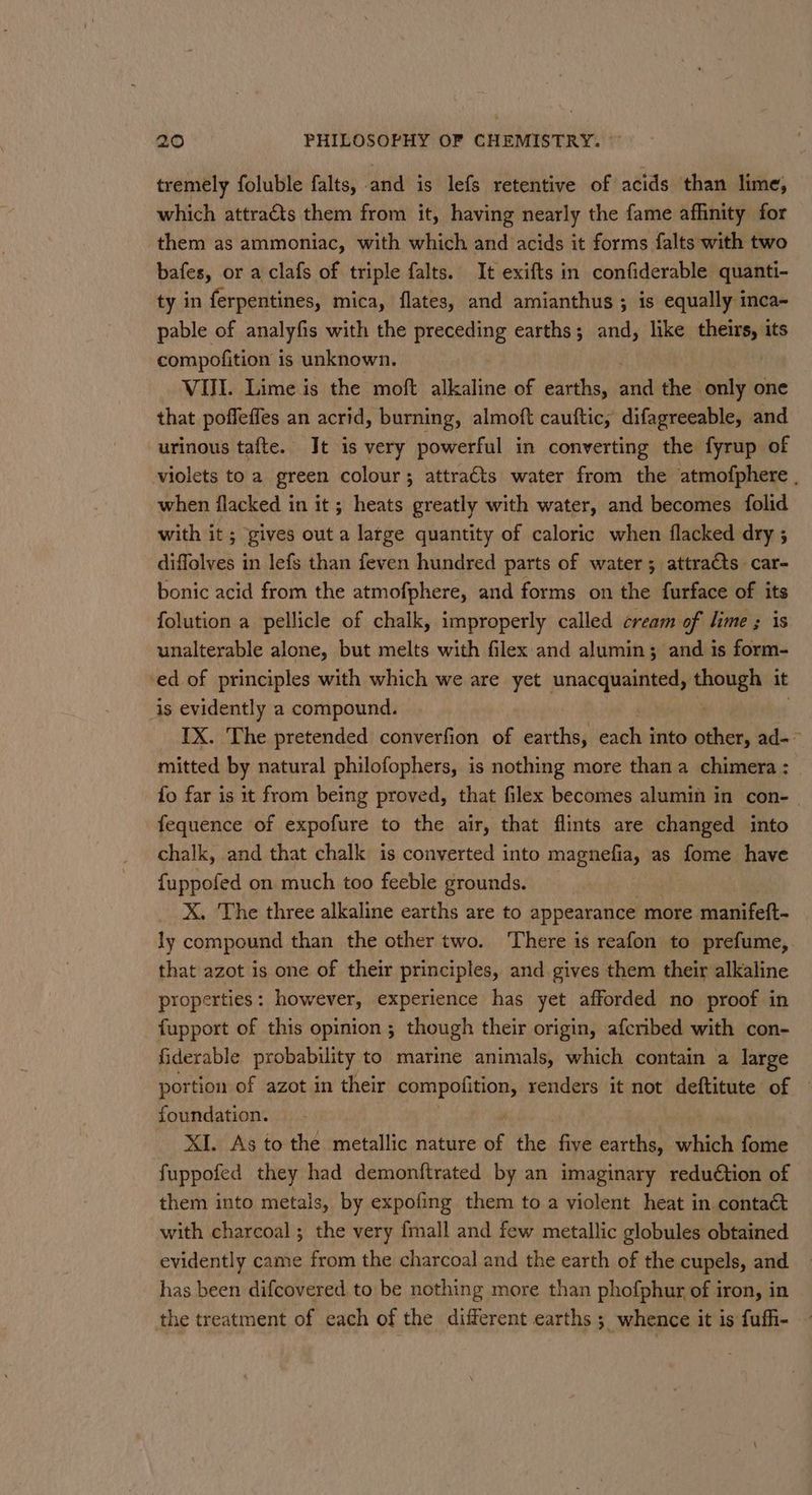 tremely foluble falts, and is lefs retentive of acids than lime, which attracts them from it, having nearly the fame afinity for them as ammoniac, with which and acids it forms falts with two bafes, or a clafs of triple falts. It exifts in confiderable quanti- ty in ferpentines, mica, flates, and amianthus ; is equally inca- pable of analyfis with the preceding earths; and, like phere its compofition is unknown. . VII. Lime is the moft alkaline of earths, fi the | only one that poffeffes an acrid, burning, almoft cauftic, difagreeable, and urinous tafte.. Jt is very powerful in converting the fyrup of violets to a green colour; attracts water from the atmofphere , when flacked in it ; heats greatly with water, and becomes folid with it ; gives out a large quantity of caloric when flacked dry ; diffolves in lefs than feven hundred parts of water; attra€ts car- bonic acid from the atmofphere, and forms on the furface of its folution a pellicle of chalk, improperly called cream of lime ; is unalterable alone, but melts with filex and alumin; and is form- ‘ed of principles with which we are yet unacquainted, i it is evidently a compound. IX. The pretended converfion of earths, each into other, ad-— mitted by natural philofophers, is nothing more than a chimera : fo far is it from being proved, that filex becomes alumin in con-_ fequence of expofure to the air, that flints are changed into chalk, and that chalk is converted into magnefia, as fome have fuppofed on much too feeble grounds. , X. The three alkaline earths are to appearance more manifeft- ly compound than the other two. There is reafon to prefume, that azot is one of their principles, and gives them their alkaline properties: however, experience has yet afforded no proof in fupport of this opinion; though their origin, afcribed with con- fiderable probability to marine animals, which contain a large portion of azot in their aii ii renders it not deftitute of foundation. XI. As to the metallic nature of the Sink earths, which fome fuppofed they had demonftrated by an imaginary redudtion of them into metals, by expofing them to a violent heat in contact with charcoal ; the very {mall and few metallic globules obtained evidently came from the charcoal and the earth of the cupels, and. has been difcovered to be nothing more than phofphur of iron, in the treatment of each of the different earths ; whence it is fufh-