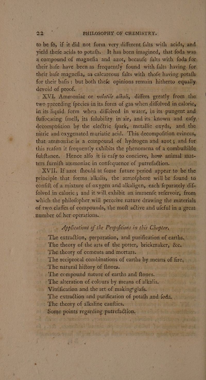 to be fo, if it did not form very different falts with acids, and yield thefe acids to potafh.. It has been imagined, that foda was a compound of magnefia and azot, becaufe falts with foda for, their bafe have been as frequently found with falts having for their bafe magnefia, as calcareous falts with thofe having potafh for their bafis: but both thele opinions remain hitherto vogually devoid of proof. XVI. Ammoniac or volatile alhaliz differs ‘cone from the two preceding {pecies in its form of gas when diffolved in caloric, in its liquid, form when diffolved in water, in its: pungent and. fuffocating fimell, its folubility in air, and its known. and eafy,: detompofition by the electric {fpark, metallic oxyds, and the nitric and oxygenated muriatic acid. This decompofition evinces, that ammoniac is a compound of hydrogen and azot ; and for this reafon it frequently. exhibits the phenomena of a combutftible. fubftance. Hence alfo it is ealy to concieve, hove animal’ mat- ters furnith ainmoniac in confequence of putrefadtion. XVII. If azot fhould at fome future period appear to be the principle that forms alkalis, the atmofphere will be found to confit of a mixture of oxygen and alkaligen, each feparately dif- folved in caloric ; and it will exhibit an immenfe refervoir, from which the philofopher will pereeive nature drawing the materials of two clafles of compounds, the moft aétive and uleful it ina igneat number of, her operations. | ik BS te . Applications of the Propoft tiotts im this Pi ain at a The extraction, preparation, and purification of earths.!. The theory of the arts of the potter, brickmaker, Baty 'The theory of cements and mortars. at he The reciprocal combinations of earths by means of fire, cit The natural hiftory of ftones. ! . The compound nature of earths and Paes: The alteration of colours by means of alkalis. Vitrification and the art of making*glafs. - The extraction and purification of potath and foda. : | The theory of alkaline cauftics.