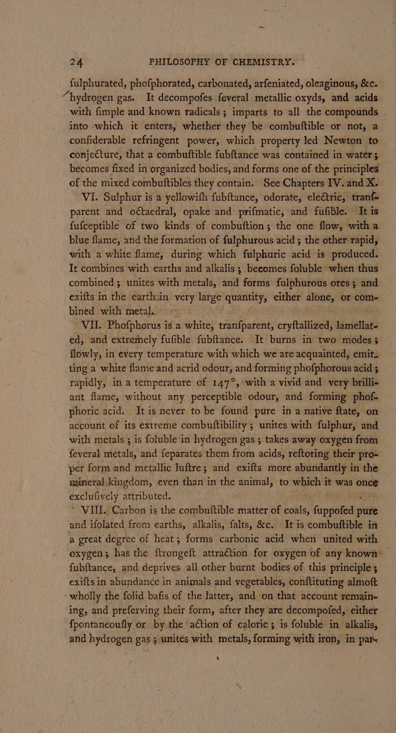 fulphurated, phofphorated, carbonated, arfeniated, oleaginous, &amp;c.. “hydrogen gas. It decompofes feveral metallic oxyds, and acids with fimple and known radicals ; imparts to all the compounds | into which it enters, whether they be combuftible or not, a confiderable refringent power, which property led Newton to ~ conjecture, that a combuttible fubftance was contained in water becomes fixed in organized bodies, and forms one of the principles of the mixed combutftibles they contain. See Chapters IV. and X. VI. Sulphur is a yellowith fubftance, odorate, ele€tric, tran parent and o¢taedral, opake and prifmatic, and fufible. It is fufceptible of two kinds of combuftion; the one flow, with a blue flame, and the formation of fulphurous acid ; the other rapid, with a white flame, during which fulphuric acid is produced. It combines with earths and alkalis ; becomes foluble when thus combined ; unites with metals, and forms fulphurous ores ; and exifts in the earth:in very large quantity, either fi or com- bined with metal. ~ VIL. ‘Phofphorus i is. a white, tran{fparent, orytallieds lamellat- ed, and extremely fufible fubftance. It burns in two modes 5 flowly, in every temperature with which we are acquainted, emit. ting a white flame and acrid saya and forming phofphorous acid ; rapidly, in a temperature of 147°, with a vivid and very brilli- ant flame, without any perceptible odour, and forming phof- phoric acid. It is never to be found pure in a native ftate, on account of its extreme combuftibility ; unites with fulphur, and with metals ; is foluble in hydrogen gas ; takes away oxygen from feveral metals, and feparates them from acids, reftoring their pro- per form and metallic luftre; and exifts more abundantly in the mineral kingdom, even than in the animal, to ee it was once sanetel ie attributed. ’ VUL. Carbon is the combuftible matter of coals, Pople pure and ifolated from earths, alkalis, falts, &amp;c. It is combuftible in a great degree of heat; forms carbonic acid when united with oxygen; has the ftrongeft attraction for oxygen of any known — fubftance, and deprives all other burnt bodies of this principle; exifts in abundance in animals and vegetables, conftituting almoft : wholly the folid bafis of the latter, and on that account remain- ‘ing, and preferving their form, after they are decompoted, either fpontaneoufly or by the ‘action of caloric ; is foluble in alkalis, and hydrogen gas ; unites with metals, forming with i iron, in pats %