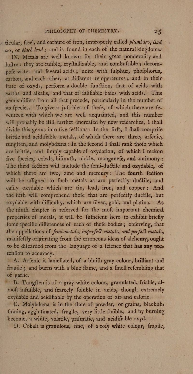 » ticular, fteel, and carbure of iron, improperly called p/umbago, lead ore, or black lead ; and is found in each of the natural kingdoms. [X. Metals are well known for their great ponderofity and luftre : they are fufible, cryftallizable, and combuftible ; decom- pofe water and feveral acids; unite with fulphur, phofphorus, carbon, and each other, at different temperatures; and in their {tate of oxyds, perform a double function, that of acids with earths and alkalis, and that of falifiable bafes with acids. This genus differs from all that precede, particularly in the number of its fpecies. To give a juft idea of thefe, of which there are fe- - venteen with which we are well acquainted, and this number will probably be ftill farther increafed by new refearches, I fhall divide this genus into five fe€tions : In the firft, I fhall comprife brittle and acidifiable metals, of which there are three, arfenic, tung{ten, and molybdzena : In the fecond I fhall rank thofe which are brittle, and fimply capable of oxydation, of which I reckon five fpecies, cobalt, bifmuth, nickle, manganefe, and antimony: — The third feétion will include the femi-dutile and oxydable, of which there are two, zinc and mercury: The fourth feétion will be affigned to fuch metals as are perfectly dudtile, and eafily oxydable which are tin, lead, iron, and copper: And the fifth will comprehend thofe that are perfe€tly dudtile, but oxydable with difficulty, which are filver, gold, and platina. As the ninth chapter is referved for the moft important chemical properties of metals, it will ‘be fufficient here to exhibit briefly fome fpecific differences of each of thefe bodies ; obferving, that the appellations of /emi-metals, imperfect metals, and perfec? metals, manifeftly originating from the erroneous ideas of alchemy, ought to be difcarded from the language of a fcience that has any pre» tenfion to accuracy. _ A. Arfenic is lamellated, of a bluifh gray colour, brilliant and fragile ; and burns with a blue flame, and a fimell refembling that of garlic. * B. Tungften is of a gray white colour, granulated, friable, al- moft infufible, and fearcely foluble in acids, though extremely oxydable and acidifiable by the operation of air and caloric. C. Molybdena is in the ftate of powder, or grains, blackifhs fhining, agglutinated, fragile, very little fufible, and by burning becomes a white, volatile, prifmatic, and acidifiable oxyd. D. Cobalt is granulous, fine, of a rofy white colour, fragile,