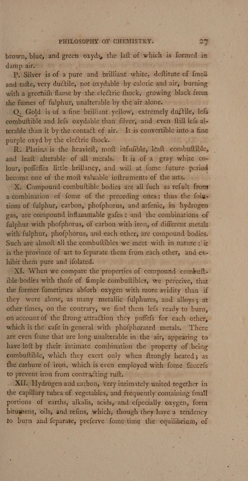 brown, blue, and green oxydg, the laft of which is formed in damp air.” P. Silver is of a pure and brilliant white, deftitute of fmeli and tafte, very ductile, not oxydable by caloric and air, burning with a greehifh flame by the electric fhock, growing black from the fumes of fulphur, unalterable by the air alone. Q. Gold is of a-fine brilliant yellow, extremely dugtile, lefs combuftible and lefs oxydable than filver, and even {till lefs al- terable than it by the conta of air. It.is convertible into a fine purple oxyd by the ele€tric fhock. ‘R. Platina is the heavieft, moft infufible, léeaft combuttible, _ and leaft) alterable of all metals. It is of a gray white co- lour, pofleffes little brillancy, and will at fome future period become one of the moft valuable inftruments of the arts. ’X. Compound combuttible bodies are all fuch as refult from a combination of fome of the preceding ones; thus the foly- tions of fulphur, carbon, phofphorus, and arfenic, in hydrogen gas, are compound inflammable gafes : and the combinations of fulphur with phofphorus, of carbon with iron, of different metals with fulphur, phofphorus, and each other, are compound bodies. Such are almoft all the combuftibles we meet with in nature : it is the province of art to feparate them from each other, and ex- hibit them pure and ifolated. ~ XI. When we compare the properties of compound combutft- ible bodies with thofe of fimple combuftibles, we perceive, that the former fametimes abforb oxygen with more avidity than if they were alone, as many metallic fulphures, and alloys; at other times, on the contrary, we find them lefs ready to burn, on account of the ftrong attraction they poffefs for each other, which is the cafe in general with phofphorated metals. There are even fome that are long unalterable in the air, appearing to have loft by their intimate combination the property of being combuftible, which they exert only when ftrongly heated; as the carbure of iron, which is even employed with fome ficcefs to prevent iron from contracting ruft. AMI. Hydrogen and carbon, Very intimately united together in the capillary tubes of vegetables, and frequently containing {mall portions of earths, alkalis, acids, and-efpecially oxygen, form bitumens, oils, and refins, which, though they have a tendency to burn and feparate, preferve. feme time the equilibrium, of