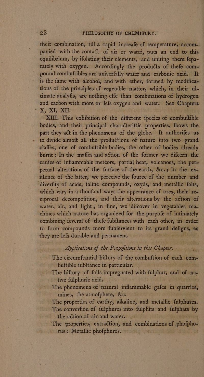 their combination, till a rapid increafe of temperature, accom- panied with the conta€t of air or water, puts an end to this equilibrium, by ifolating their elements, and uniting them fepa- rately with oxygen. Accordingly the produéts of thefe com- pound combuttibles are univerfally water and carbonic acid. It is the fame with alcohol and with ether, formed by modifica- tions of the principles of vegetable matter, which, in their ul- timate analyfis, are nothing elfe than combinations of hydrogen and carbon with more or lefs ae “ water. See sae * X, XI, XII. XIUI. This exhibition of the different fpecies of conibinttible bodies, and their principal chara€teriftic properties, fhows the part they at in the phenomena of the globe. It authorifes us to divide almoft all the productions of nature into two grand clafles, one of combuttible bodies, the other of bodies already burnt: In the maffes and action of the former we difcern the caufes of inflammable meteors, partial heat, volcanoes, the per- petual alterations of the furface of the earth, &amp;c.; in the ex- iftence of the latter, we perceive the fource of the number and diverfity of acids, faline compounds, oxyds, and metallic falts, which vary in a thoufand ways the appearance of ores, their re- ciprocal decompofition, and their alterations by the ation of water, air, and light; in fine, we ‘difcover in vegetables ma- chines which nature has organized for the purpofe of intimately combining feveral of thefe fubftances with each other, in order to form compounds more fubfervient to its sha aaa “as they are lefs durable and permanent. Applications of the Propofitions iu this Chapter. The circumftantial hiftory of the combuftion of each com- buftible fubftance in particular, _ The hiftory of foils. as ena with ark and of na- tive fulphuric acid. The phenomena of fatal itiflachibble gafes in ee mines, the atmofphere, &amp;c. The properties of earthy, alkaline, and metallic fulphures. The converfion of fulphures into papi and ate i by the aétion of air and water. na oe extraction, and combinations of | phospho : Metallic phofphures.