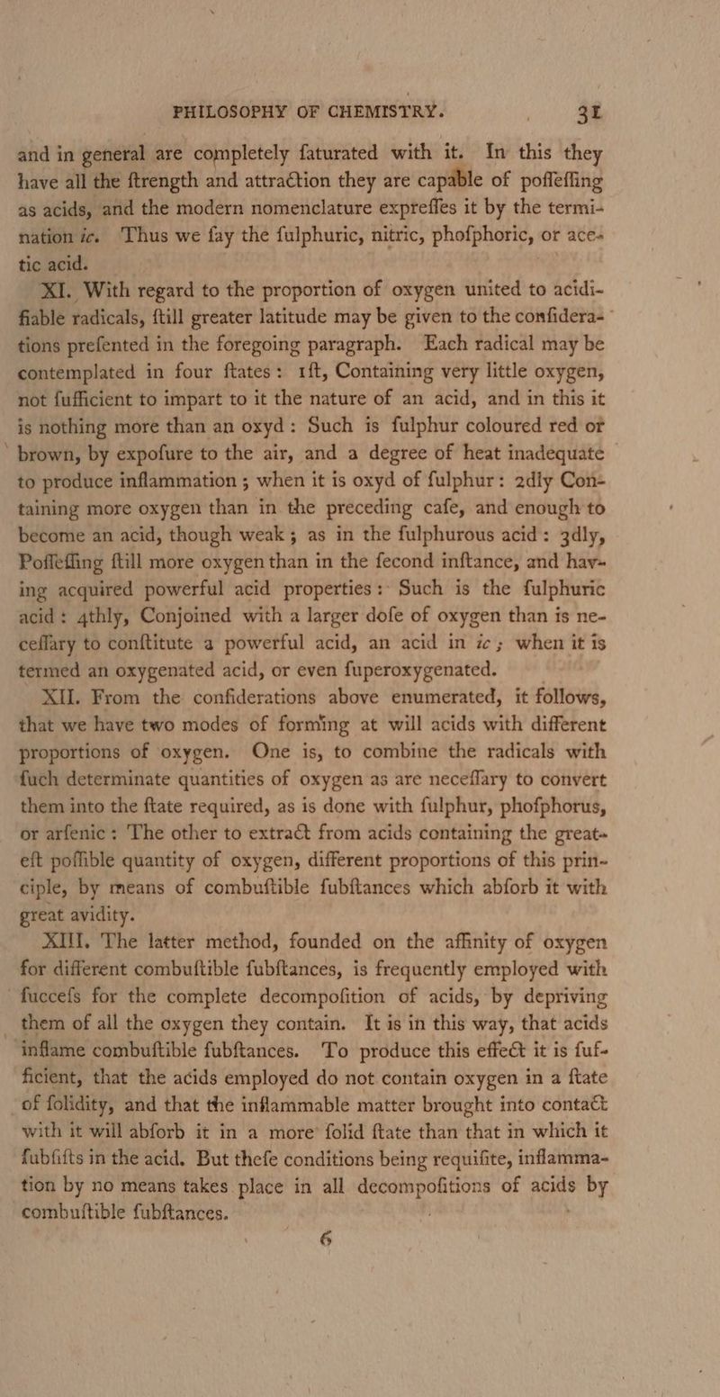 and in general are completely faturated with it. In this they have all the ftrength and attraction they are capable of pofleffing as acids, and the modern nomenclature expreffes it by the termi- nation ic. Thus we fay the fulphuric, nitric, phofphoric, or ace- tic acid. ve XI. With regard to the proportion of oxygen united to acidi- fiable radicals, {till greater latitude may be given to the confidera- tions prefented in the foregoing paragraph. Each radical may be contemplated in four ftates: 1{t, Containing very little oxygen, not fufficient to impart to it the nature of an acid, and in this it is nothing more than an oxyd: Such is fulphur coloured red or ' brown, by expofure to the air, and a degree of heat inadequate — to produce inflammation ; when it is oxyd of fulphur: 2dly Con- taining more oxygen than in the preceding cafe, and enough to become an acid, though weak ; as in the fulphurous acid: 3dly, Poffeffing ftill more oxygen than in the fecond inftance, and hav~ ing acquired powerful acid properties: Such is the fulphuric acid: 4thly, Conjoined with a larger dofe of oxygen than is ne- ceflary to conftitute a powerful acid, an acid in ic; when it is termed an oxygenated acid, or even fuperoxygenated. | XU. From the confiderations above enumerated, it follows, that we have two modes of forming at will acids with different proportions of oxygen. One is, to combine the radicals with fuch determinate quantities of oxygen as are neceflary to convert them into the ftate required, as is done with fulphur, phofphorus, or arfenic: ‘The other to extract from acids containing the great eft poffible quantity of oxygen, different proportions of this prin- ciple, by means of combuftible fubftances which abforb it with great avidity. XIII. The latter method, founded on the affinity of oxygen for different combuttible fubftances, is frequently employed with -fuccefs for the complete decompofition of acids, by depriving _ them of all the oxygen they contain. It is in this way, that acids ‘inflame combuftible fubftances. To produce this effect it is fuf- ficient, that the acids employed do not contain oxygen in a ftate of folidity, and that the inflammable matter brought into contact with it will abforb it in a more’ folid ftate than that in which it fubfifts in the acid. But thefe conditions being requifite, inflamma- tion by no means takes place in all decompofitions of acids by combuttible fubftances. —