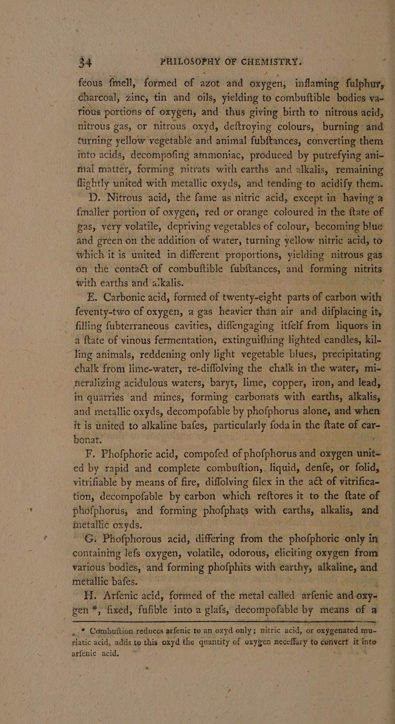 feous fmell, formed of avot ‘atid iy aier, inflaming fulphur, charcoal, zinc, tin and oils, yielding to combutftible bodies va= rious portions of oxygen, and ‘thus giving birth to nitrous acid, nitrous gas, or nitrous oxyd, deftroying colours, burning: and turning yellow vegetable and animal fubftances, converting them into acids, decompofing ammoniac, produced by putrefying ani- mal matter, forming nitrats with earths and 2 alkalis, remaining flightly united with metallic oxyds, and tending to _acidify them. D. Nitrous acid, the fame as nitric acid, except in having a {maller portion of oxygen, red or orange coloured in the ftate of fas, very volatile, depriving vegetables of colour, becoming blue and green on the addition of water, turning yellow nitric acid, to which it is united in different proportions, yielding nitrous gas on the contaé of combuftible fubftances, and forming nitrits with earths and a:kalis. ; E. Carbonic acid, formed of teri poeiihi parts of carbon with feventy-two of oxygen, a gas heavier than air and difplacing it, filling fubterraneous cavities, diflengaging itfelf from liquors in a a ftate of vinous fermentation, extinguifhing lighted candles, kil- ling animals, reddening only light vegetable blues, precipitating chalk from lime-water, re-diffolving the chalk in the water, mi- nerahizing acidulous waters, baryt, lime, copper, iron, and lead, in quatries and mines, forming carbonats with earths, alkalis, and metallic oxyds, decompofable by phofphorus alone, and when it is united to alkaline bafes, particularly foda in the ftate of car- 4 bonat. F, Phofphoric acid, compofed of phofphorus and oxygen unite ed by rapid and complete combuftion,. liquid, denfe, or folid, vitrifiable by means of fire, diflolving filex in the act of vitrifica- tion, decompofable by carbon which reftores it to the ftate of phofphorus, and forming phofphats with earths, alkalis, shy metallic oxyds. G. Phofphorous acid, ‘differing from the phofphoric ws in containing lefs oxygen, volatile, odorous, eliciting oxygen from various bodies, and forming phofphits with earthy, alkaline, and metallic bafes. H. Arfenic acid, formed of the metal called arfenic and oxy gen *, fixed, fufible into’a glafs, decompofable by means of a * Combuttion reduces arfenic to an oxyd only; nitric acid, or Gilera mu- atic acid, adds to this none the quantity of oxygen neceffary to convert it inte arfenic acid.