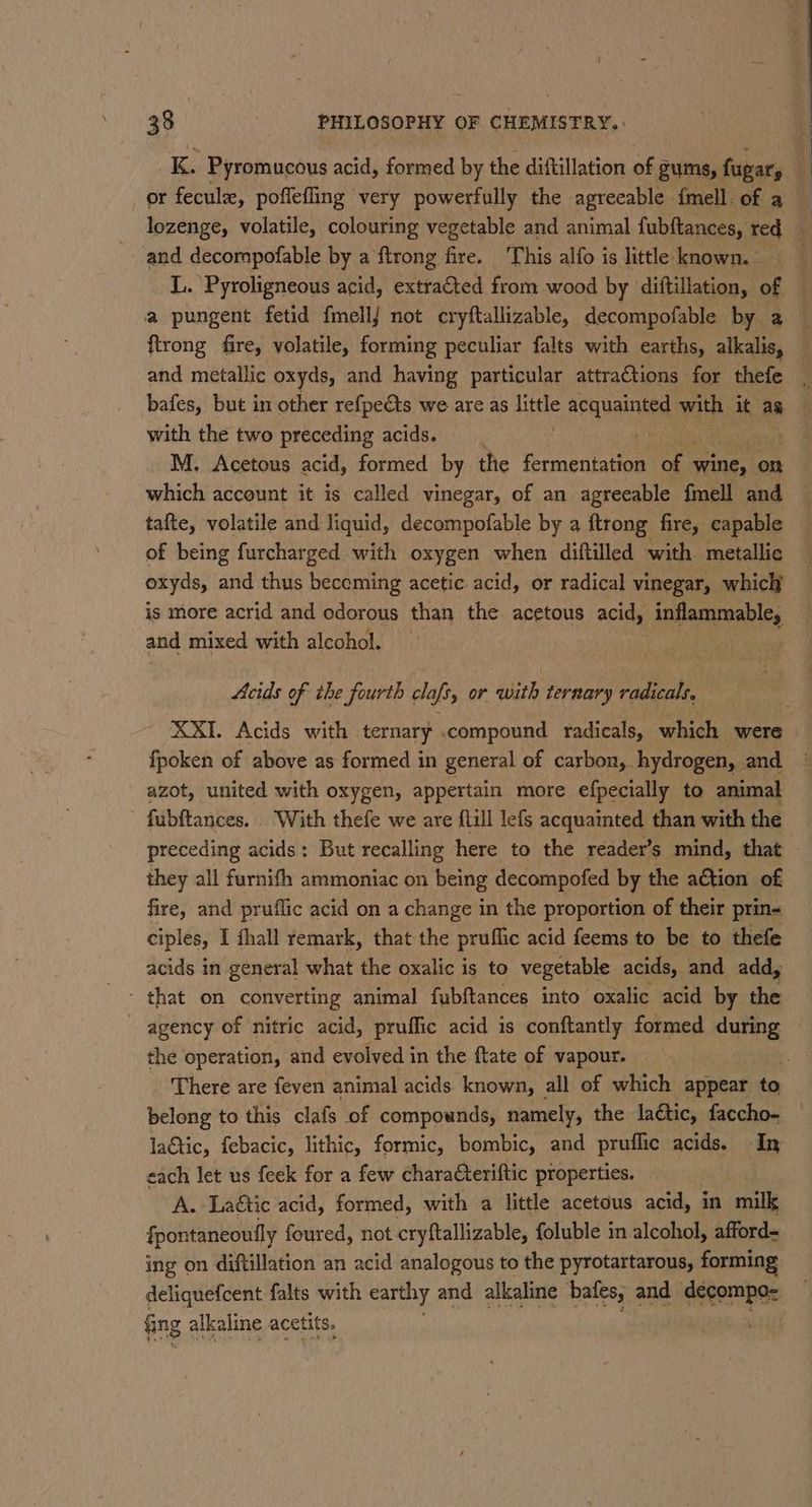 oles Pyromucous acid, formed by the diftillation of gums, fugary and decompofable by a ftrong fire. ‘This alfo is little known. L. Pyroligneous acid, extracted from wood by diftillation, of ftrong fire, volatile, forming peculiar falts with earths, alkalis, with the two preceding acids. M. Acetous acid, formed by the fcrmeniaiee of * wine, on which account it is called vinegar, of an agreeable fmell and tafte, volatile and liquid, decompofable by a ftrong fire, capable of being furcharged with oxygen when diftilled with metallic oxyds, and thus beceming acetic acid, or radical vinegar, which is more acrid and odorous than the acetous acid, inflammable, and mixed with alcohol. Acids of ihe fourth clafs, or with ternary radicals, fpoken of above as formed in general of carbon, hydrogen, and azot, united with oxygen, appertain more efpecially to animal - fubftances. With thefe we are flill lefs acquainted than with the they all furnifh ammoniac on being decompofed by the a€tion of fire, and pruflic acid on a change in the proportion of their prin- acids in general what the oxalic is to vegetable acids, and add, the operation, and evolved in the ftate of vapour. belong to this clafs of compounds, namely, the laétic, faccho- laGtic, febacic, lithic, formic, bombic, and pruflic acids. In each let us feek for a few charaCteriftic properties. A. Laétic acid, formed, with a little acetous acid, in milk {pontaneoully foured, not cryftallizable, foluble in alcohol, afford- ing on diftillation an acid analogous to the pyrotartarous, forming deliquefcent falts with earthy and alkaline baene and decompo= fing alkaline acetits.