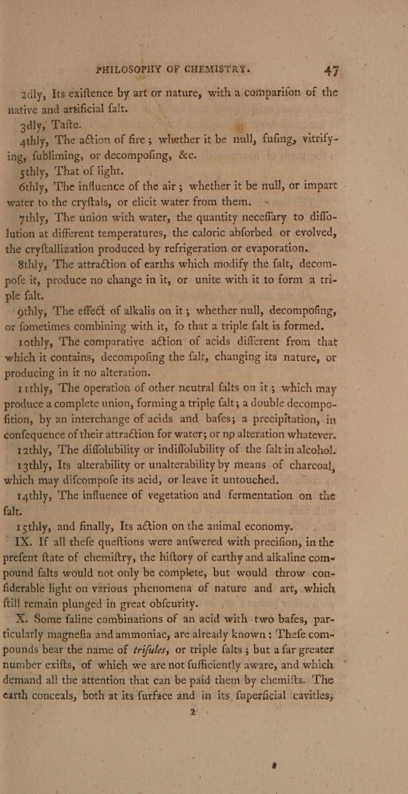 adly, Its exiftence by art or nature, with a compariion of the native and artificial falt. 3dly, Taite. tf 4thly, The action of fire ; aes it be null, fufing, vitrify- ing, fubliming, or decompofing, &amp;c. gthly, That of light. — 6thly, The influence of the air; whether it be null, or impart . water to the cryftals, or elicit water from them. ~ ythly, The union with water, the quantity neceffary to diflo- lution at different temperatures, the caloric abforbed or evolved, the cryftallization produced by refrigeration or evaporation. 8thly, The attraction of earths which modify the falt, decom- pofe it, produce no change in it, or unite with it to form a tri- ple falt. | gthly, The effect of alkalis on it; whether null, decompofing, or fometimes combining with it, fo that a triple falt is formed. tothly, The comparative a€tion of acids different from that which it contains, decompofing the falt, faneing its nature, or producing in it no alteration. t1thly, The operation of other neutral falts on it ; which may produce a complete union, forming a triple falt; a double decompo- fition, by an interchange of acids and bafes; a precipitation, in confequence of their attraction for water; or np alteration whatever. 1athly, The diffolubility or indiffolubility of the falt in alcohol. ~ r3thly, Its alterability or unalterability by means of charcoal, which may difcompofe its acid, or leave it untouched. 14thly, ‘The influence of vegetation and fermentation on the falt. 1sthly, and finally, Its action on the animal economy. * IX. If all thefe queftions were anfwered with precifion, in the prefent ftate of chemiftry, the hiftory of earthy and alkaline com- pound falts would not only be complete, but would throw con- fiderable light on various phenomena of nature and a which ftill remain plunged in great obfcurity. X. Some faline combinations of an acid with two bafes, par- ticularly magnefia and ammoniac, are already known: Thefe com- pounds bear the name of ¢ri/ules, or triple falts ; but a far greater number exifts, of which we are not fufficiently aware, and which ° demand all the attention that can be paid them by chemifts. ‘The earth conceals, both at its furface and in its fuperficial cavities, ya