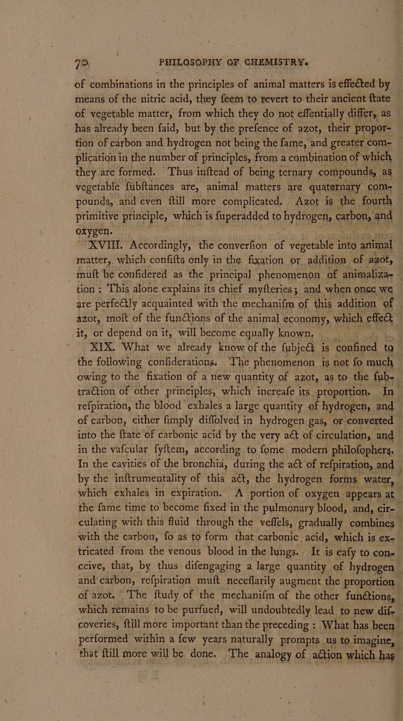 of combinations in the principles of animal matters is effected by means of the nitric acid, they feem to revert to their ancient ftate of vegetable matter, from which they do not effentially differ, as has already been faid, but by the prefence of azot, their propor- plication i in the number of principles, from a combination of which they are formed. Thus inftead of being ternary compounds, ag vegetable fubftances are, animal matters are quaternary | com- pounds, and even {till more complicated. Azot is. the fourth primitive principle, which is miperadaed to hydrogen, cabo, and oxygen. “XVIII. Accordingly, the converfion of vegetable into animal matter,. which confifts only in the fixation or addition of azot, | mult be confidered as the principal phenomenon of animaliza- tion: This alone explains its chief myfteries; and when once we azot, moit of the functions of the animal economy, which effec it, or depend on it, will become equally known. - ; XIX. What we already know of the fubjeat is metic ta \ re{piration, the blood exhales a large quantity of hydrogen, and of carbon, either fimply diffolved in hydrogen gas, or converted into the flate of carbonic acid by the very aé of circulation, and in the vafcular fyftem, according to fome modern philofophers. by the inftrumentality of this aét, the hydrogen forms. water, which exhales in expiration, A portion of oxygen. appears. at the fame time to become fixed in the pulmonary blood, and, cir- of azot. | The ftudy of the mechanifm of the other functions, which remains to be purfued, will undoubtedly lead to new dif- that bia more will be done. The analogy of action which hag