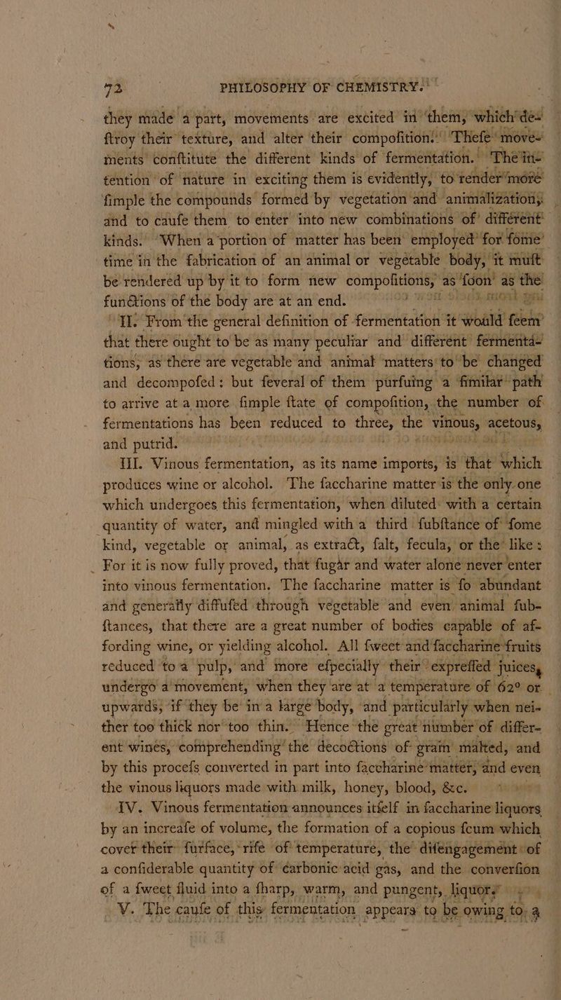 they made a part, ‘movements are excited in ‘them,’ which’ te flroy their texture, and alter their compofition! ‘Thefe: move~ ments conftitite the different kinds of fermentation. - ~The ine tention of nature in exciting them is evidently, to render“moré fimple the compounds formed by vegetation | and animalizationy and to caufe them to enter into new combinations of’ different’ kinds. When a ‘portion of matter has been’ ‘employed’ for. forme’ : time in the fabrication of an animal or vegetable body, it mult be rendered up by it to form new wei debra as 8 foon’ as re functions of the body are at an end. EE OSE AOA “ILS From ‘the general definition of fermentation’ it would fuickp that there ought to be as many peculiar and different ferment tions, as there are vegetable and animal matters‘ tobe changed and decompofed: but feveral of them purfuing a fimilar path to arrive at a more fimple flate of compofition, the number of. fermentations has been reduced to three, the reus saestolte, and putrid. ey | LN EO Ee ema {iI Vinous fermentation, as its name ‘onus is that Syhich produces wine or alcohol. The faccharine matter is the only one which undergoes this fermentation, when diluted: with a certain quantity of water, and mingled with a third fubftance of fome kind, vegetable or animal, as extract, fale, fecula, or the like ; _ For it is now fully proved, that fugar and water alone never enter into vinous fermentation, The faccharine matter is ‘fo. abundant and generally diffufed through vegetable and even animal fub- ftances, that there are a great vninsbies of bodies capable of af- fording wine, or yielding alcohol. All fweet and faccharine fruits reduced ‘toa pulp, and more efpecially their © “expreffed juices, undergo a'movement, when they” are at a temperature of 62° or _ upwards, if they be’ ina large body, and particularly when nei- ther too thick nor ‘too thin. Hence: the great niumber of differ ent wines, cotiprehending’ the decoétions of- gram malted, and by this procefs converted in part into faccharine’matter, and even the vinous liquors made with milk, honey, blood, &amp;c. IV. Vinous fermentation announces itfelf in faccharine liquors by an increafe of volume, the formation of a copious {cum which, cover their furface,-rifé of temperature, the’ difengagement | of a confiderable quantity of ¢arbonic acid gas, and the converfion of a {weet fluid into a fharp, warm, and pungent, liquor.’ rare V. The caufe of this fermentation appears to be owing, to. 4 ~~
