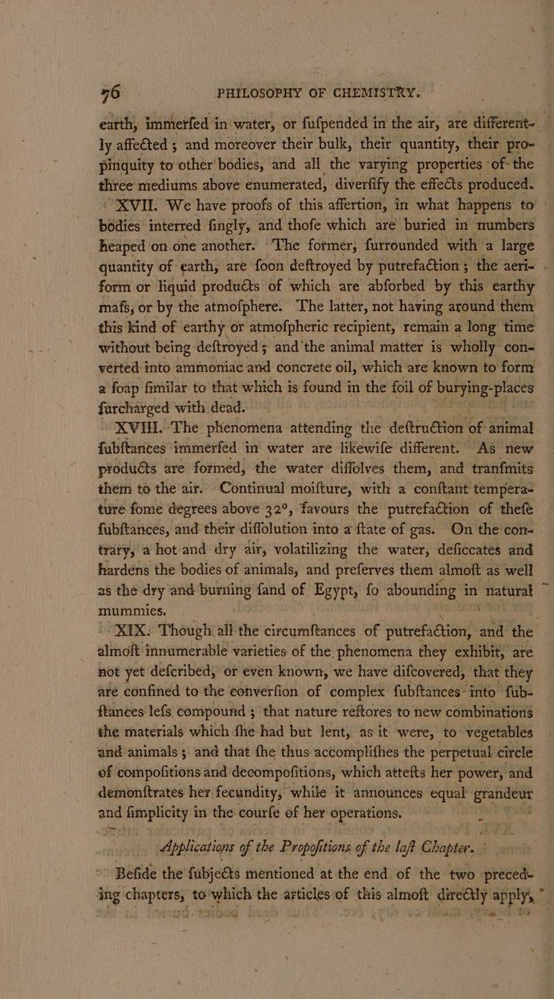 a 76 PHILOSOPHY OF CHEMISTRY. earth, immerfed in water, or fufpended in the air, are different- 3 ly affected ; and moreover their bulk, their quantity, their pro- pinquity to other bodies, and all the varying properties -of-the three mediums above enumerated, diverfi ify the effects produced. XVIL We have proofs of this affertion, in what happens to’ bodies interred fingly, and thofe which are buried in numbers heaped on. one another. The former, furrounded with a large quantity of earth, are foon deftroyed by putrefaction ; the aeri- . form or liquid produéts of which are abforbed by this earthy mafs; or by the atmofphere. The latter, not having around them this kind of earthy or atmofpheric recipient, remain a long time without being deftroyed 5 and ‘the animal matter is wholly con- verted into ammoniac and concrete oil, which are known to form a foap fimilar to that which is found in the foil of ee eth farcharged with. dead. XVIH. The phenomena attending the deftruétion of animal fubftantes immerfed in water are likewife different. As new products are formed, the water diffolves them, and tranfmits them to the air. Continual moifture, with a conftant tempera- ture fome degrees above 32°, favours the putrefaction of thefe fubftances, and their diffolution into a {tate of gas. On the con- trary, a hot and dry air, volatilizing the water, deficcates and hardens the bodies of animals, and preferves them almoft as well as the dry and burning fand of Eeypts fo abounding 4 in natural 4 mummies. : XIX. Though all the circumftances of sites and the almoft innumerable varieties of the. phenomena they exhibit, are not yet defcribed, or even known, we have difcovered, that they aré confined to the ¢onverfion of complex fubftances- into fub- frances lefs compound ; that nature reftores to new combinations the materials which fhe had but Jent, as it were, to: vegetables and animals ; and that the thus accomplithes the perpetual circle of compofitions and decompofitions, which attefts her power, and | demonttrates her fecundity, while it announces equal Said | ane acre in the courfe of her Sperationss | Applications of the Propofitions. of the laft Chapter. rceias Befide the fubje€ts mentioned at the end of the two preced- ing chapters, to'which the articles of this almoft dire€tly apply, * Faye eed , seh lb “ th ea ee tet to wey 9 hy ' be at ah