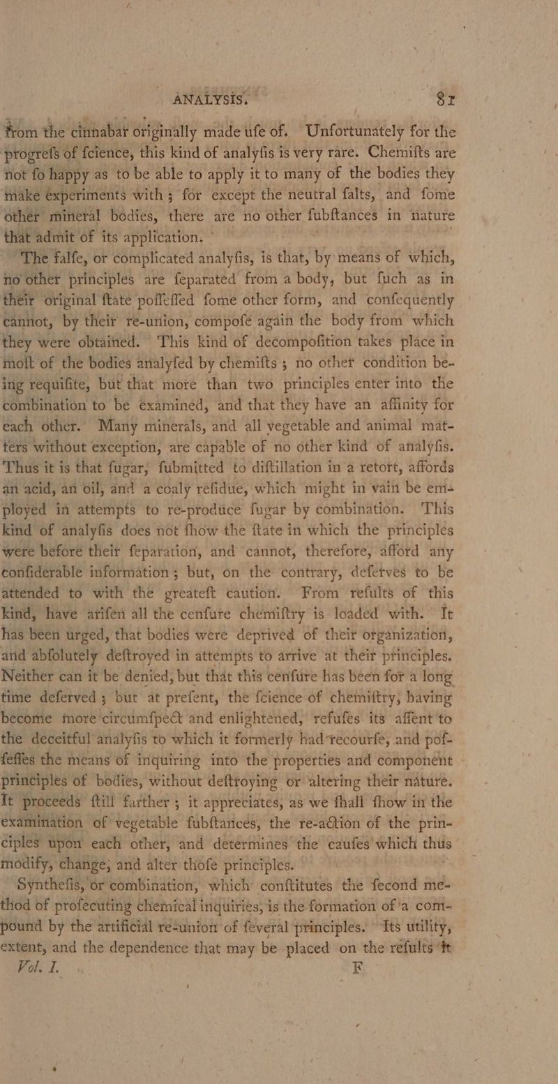 ; ANALYSIS. | Sr Hn the attisabia originally made ufe of. Uinréitindiely for the progrefs of {cience, this kind of analyfis is very rare. Chemifts are not fo happy as to be able to apply it to many of the bodies they make experiments with ; for except the neutral falts, and fome other mineral bodies, there are no other obftances in nature hat admit of its application. ° Phe falfe, or complicated analyfis, is that, by means of which, no other principles are feparated from a body, but fuch as in “original ftate poffefled fome other form, and confequently Wintlo, by their re-union, compofe again the body from which they were obtained. This kind of decompofition takes place in moft of the bodies analyfed by chemifts ; no other condition be- ing requifite, but that more than two principles enter into the combination to be examined, and that they have an affinity for each other. Many minerals, and all vegetable and animal mat- ters without exception, are capable of no other kind of analyfis. Thus it is that fugar, fubmitted to diftillation in a retort, affords an acid, an oil, and a coaly refidue, which might in vain be em= ployed in attempts to re-prodtce fugar by combination. This kind of analyfis does not fhow the fate i in which the principles were before their feparation, and ‘cannot, therefore, afford any confiderable information ; but, on the contrary, defetves to be attended to with the greateft caution. From refults of this kind, have arifen all the cenfure chemiftry is loaded with. It has been urged, that bodies were deptived of their organization, and abfolutely deftroyed in attempts to arrive at their principles. Neither can it be denied, but that this cenfure has been for a long time deferved ; but at prefent, the fcience of chemiftry, having become more 'circumfpect and enlightened, refufes its affent to the deceitful analyfis to which it formerly had tecourfe, and pof- feffes the means of inquiring into the properties and component principles of bodies, without deftroying or altering their nature. Tt proceeds ftill further ; it appreciates, as we fhall fhow in the examination of vegetable fubftances, the re-aétion of the prin- ciples upon each other, and determines the caufes’which thus modify, change, and alter thofe principles. Synthefis, or combination, which conftitutes the fecond me- thod of profecuting chemical inquiriés, is the formation of a com- pound by the artificial résunion of feveral principles. “Its utility, extent, and the dependence that may be placed on the refults “tt Vol. f. R