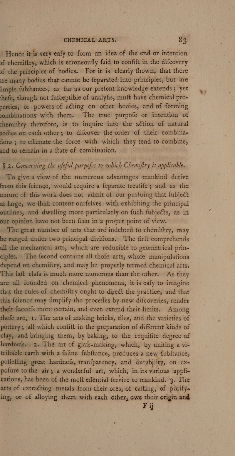 ' Henee it is very eafy to form an idea of the end or intention of chemiftry, which is erroneouily faid to confift in the difcovery of the principles of bodies. For it is clearly fhown, that there are many bodies that cannot be feparated into principles, but are imple fubftances, as far as our prefent knowledge extends; yet thefe, though not fufceptible of analyfis, muft have chemical pro- perties, or powers of acting on other bodies, and of forming combinations: with them. ‘The true purpofe or intention of shemiftry therefore, is to inquire into the action of natural bodies on each other; to difcover the order of their combina- ions ; to eftimate the force with which they tend to combine, and to remain in a {tate of combination. §.2. Concerning the ufeful purpofes to which Chemiftry is applicable. To give a view of the numerous advantages mankind derive from this fcience, would require a feparate treatife ; and as the nature of this work does not admit of our purfuing that fubjec at large, we fhall content ourfelves with exhibiting the principal outlines, and dwelling more particularly on fuch fubje€ts, as in our opinion have not been feen in a proper point of view. The great number of arts that are indebted to chemiftry, may be ranged under two principal divifions. ‘The firft comprehends all the mechanical arts, which are reducible to geometrical prin- ciples. ‘The fecond contains all thofe arts, whofe manipulations depend on chemiftry, and may be properly termed chemical arts. This laft clafs is much more numerous than the other. As they are all founded on chemical phenomena, it is eafy to imagine that the rules of chemuftry ought to direct the practice, and that this {cience may fimplify the procefles by new difcoveries, render their fuccefs more certain, and even extend their limits. Among thefe are, 1. ‘The arts of making bricks, tiles, and the varieties of pottery; all which confiit in the preparation of different kinds of clay, and bringing them, by baking, to the requifite degree of hardnefs. . 2. The art of glafs-making, which, by uniting a vi- trifiable earth with a faline fubftance, produces a new fubitance, poffefling great hardnefs, tran{parency, and durabjlity, on eX- pofure tothe air; a wonderful art, which, in its various appli- cations, has been of the moft effential fervice to mankind. 4. The arts of extracting metals from their ores, of cafting, of purify~ ing, or of alloying them with each other, owe their origin and F ij