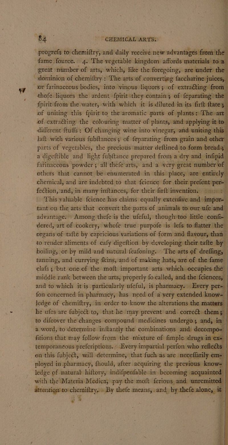 progrefs to.chemiftry, and daily receive new advantgifieesitad fame fource.. 4. The vegetable kingdom affords materials toa. great ‘number of arts, which, like the foregoing, are under) the dominion of chemiftry : ‘The arts:of converting faccharine juices, or farinaceous bodies,’ into. ‘vinous liquors ; sof ‘extra@ting’ from thofe. liquors the ardent ‘fpirit they contain; of feparating the fpiritifrom the water, with which it is diluted in its firft fates a of uniting this fpirit to the’aromatic parts of plants: Thevart — of. extracting the colouring matter of plants, and applying itto different ftuffs: Of changing wine into vinegar, and. uniting this laft with various fubftances 5 of feparating from»grain and other parts of vegetables, the precious matter deftined to. form breads ») a digeftible and light fubftance prepared from a dry and infipid fatinaceous ‘powder ; all thefe arts, and a very great number of others that cannot be enumerated in this place; are entirely chemical, and are indebted to that fcience for their prefent per feCtion, and, in many inftances,. for their firft invention. © yn This valuable fcience has claims equally extenfive-and»impor- tant.on the arts that convert the parts of animals to our ufe and advantage.» Among thefe is the ufeful, though»too little confi- dered, art of cookery, whofe true purpofe ‘is lefs: to flatter the organs of tafte by capricious variations of form and flavour, than — to render aliments of eafy digeftion by developing their tafte by boiling, or by mild and natural feafoning. \ The arts of drefling, — tanning, and currying fkins, and of making hats, are of the fame clafs ; but one.of the moft. important arts which occupies the — middle rank between the arts, properly fo called, and the {ciences, | and to which it is particularly ufeful, is’ pharmacy. Every per-_ fon concerned in pharmacy, has need of a very extended know- | ledge of chemiftry, in order to know the alterations the matters — he ufes are fubject. to, that he. ‘may prevent’ and. correct. them 5 | to difcover the changes compound medicines undergo. and, in a word, to determine. inftantly the combinations and) decompo= i fitions that may follow from the ntixture of fimple drugs in exe | temporaneous prefcriptions. / Every impartial perfon who reflects | on this fubje€t, will determine, that fuch as are ‘neceflarily em= ployed in-pharmacy, fhould, after acquiring the previous know- ledge of natural hiftory, indifpenfable in becoming acquainted | with the Materia Medica; pay the moft ferious, and unremitted attention to’ chemiftry. ». By thefe means, »and) by thefe.alone,, it | . *