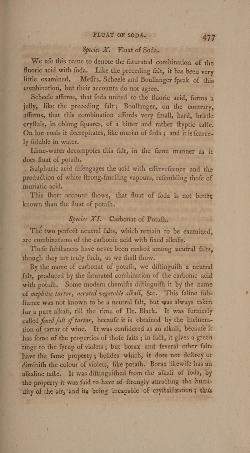 Species X. Fluat of Soda. We ufe this name to denote the faturated combination of the fluoric acid with foda. Like the preceding falt, it has been very combination, but their accounts do not agree. Scheele affirms, that foda united to the fluoric acid, forms a jelly, like the preceding falt; Boullanger, on the contrary, affirms, that this combination affords very fmall, hard, brittle cryftals, in oblong fquares, of a bitter and rather ftyptic tafte. On. hot coals it decrepitates, like muriat of foda ; and it is fcarce- ly foluble in water. Lime-water decompofes this falt, in the fame manner as it does fluat of potafh. : . Sulphuric acid difengages the acid with effervefcence and the production of white {trong-fmelling vapours, refembling thofe of muriatic acid. This fhort account fhows, that fluat of foda is not bettér known than the fluat of potafh. Species XI. Carbonat of Potafh. The two perfect neutral falts, which remain to be examined, are combinations of the carbonic acid with fixed alkalis. Thefe fubftances have never been ranked among neutral falts, though they are truly fuch, as we fhall fhow. falt, produced by the faturated combination of the carbonic acid with potafh. Some modern chemifts diftinguifh it by the name of mephitic tartar, aerated vegetable alkali, &amp;c. ‘This faline fub- {tance was not known to be a neutral falt, but was always taken for a pure alkali, till the time of Dr, Black. It was formerly called fixed falt of tartar, becaufe it is obtained by the incinera- tion of tartar of wine. It was confidered as an alkali, becaufe it have the fame property; befides which, it does not deftroy or alkaline tafte. It was diftinguifhed from the alkali of foda,, by the property it was faid to have of ftrongly attracting the humi- }