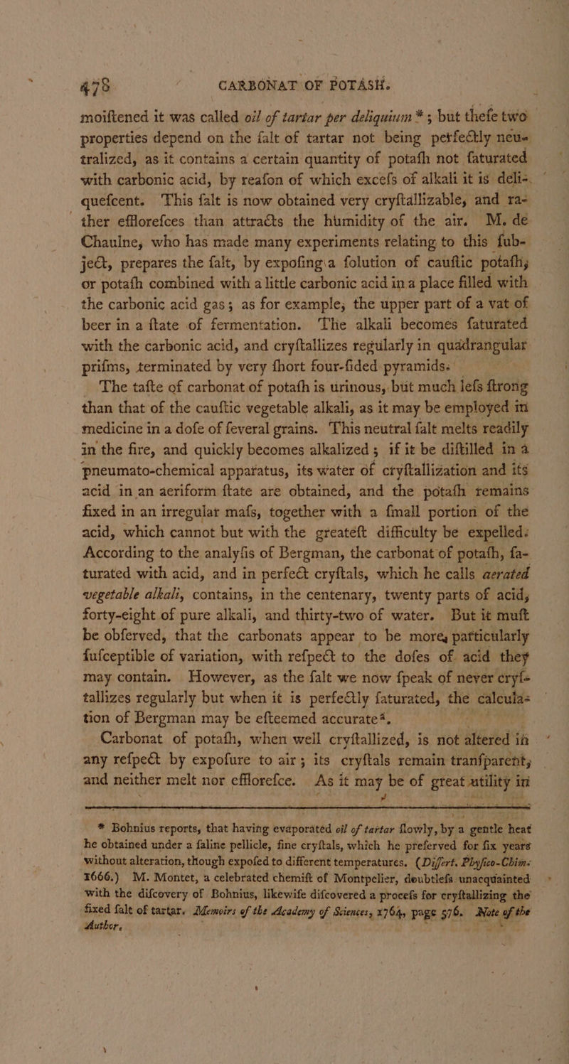 moiftened it was called oi/ of tartar per deliquium *; but thefe two properties depend on the falt of tartar not being ee 8 neu# tralized, as it contains a certain quantity of potafh not faturated camheenes This aie is now obtained very cryftallizable, aid rae ther efflorefces than attracts the humidity of the air. M. de Chaulne, who has made many experiments relating to this fub- ject, prepares the falt, by expofing\a folution of cauttic potath, or potath combined with a little carbonic acid ina place filled with the carbonic acid gas; as for example; the upper part of a vat of beer in a ftate of fermentation. The alkali becomes faturated with the carbonic acid, and cryftallizes regularly in quadrangular prifms, terminated by very fhort four-fided pyramids. _ The tafte of carbonat of potafh is urinous, but much lefs ftrong than that of the cauftic vegetable alkali, as it may be employed m medicine in a dofe of feveral grains. This neutral falt melts readily in the fire, and quickly becomes alkalized ; if it be diftilled in a pneumato-chemical apparatus, its water of ctyftallization and its acid in an aeriform ftate are obtained, and the potafh remains: fixed in an irregular mafs, together with a fmall portion of the acid, which cannot but with the greateft difficulty be expelled. According to the analyfis of eed the carbonat of potath, fa- turated with acid, and in perfeé&amp; cryftals, which he calls aerated vegetable alkali, contains, in the centenary, twenty parts of acid, forty-eight of pure alkali, and thirty-two of water. But it muft be obferved, that the carbonats appear to be more, pafticularly fufceptible of variation, with refpe&amp;t to the dofes of. acid they may contain. However, as the falt we now {peak of never eryle tallizes regularly but when it is perfectly faturated, the calcula« tion of Bergman may be efteemed accurate*. Carbonat of potafh, when well cryftallized, is not eet in any refpect by expofure to air ; its cryftals remain tranfparent, and neither melt nor efflorefce. As it a, be of great ring in &gt;
