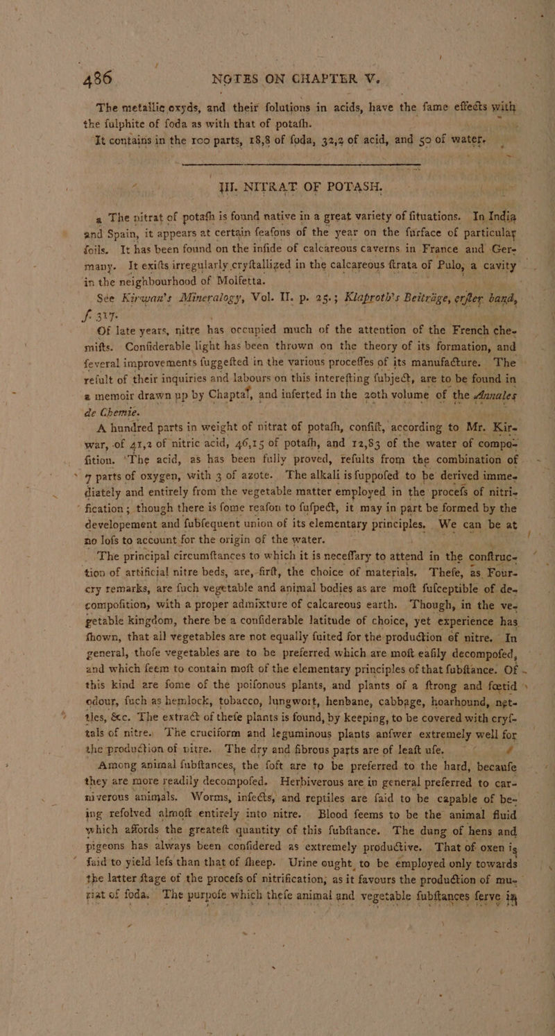 The metailic oxyds, ia their folutions in athds, have the fame effects with the fulphite of foda as with that of potath. tt It contains in the roo parts, 18,8 of foda, 32,2 of acid, and so of water, is jl]. NITRAT OF POTASH. ‘eh ac a The nitrat of potahh is ‘found native in a great variety of fituations. Te India and Spain, it appears at certain feafons of the year on the furface of particular foils. It has been found on the infide of calcareous caverns in France and Gere in the neighbourhood of Molfetta. See Kirwan’s Mineralogy, Vol. TI. p. 25.5 Klaproth’ 5 Beitrige, ante band, Si 317 Of late years, nitre he occupied much of the attention of the French che. mifts. Confiderable light has been thrown on the theory of its formation, and feveral improvements fuggefted in the various proceffes of its manufacture. | The refult of their inquiries and labours on this interefting fubject, are to be found in 2 memoir drawn up by Cha iptaf, and inferted in the 20th volume of the Annales de Chemie. A hundred parts in weight of nitrat of potafh, confilt, according to Mr. Kir- war, - of 41,2 of nitric acid, 46,15 of potath, and 12,83 3 of the water of compo- fition. “The acid, as has been fully proved, ferid from the combination of 7 parts of oxygen, with 3 of azote. The alkalt is fuppofed to be derived immes diately and entirely from the vegetable matter employed in the procefs « of nitri- developement and fubfequent union of its elementary principles, . We can be at no lofs to account for the origin of the water. ‘The principal circumftances to which it is neceffary to attend in the conftruc- ‘hes of artificial nitre beds, are, firtt, the choice of materials, Thefe, as Fout- cry remarks, are fuch vegetable and animal bodies as are moft fulceptible of de. compofition, with a proper admixture of calcareous earth. Though, in the ve- thown, that all vegetables are not equally fuited for the production ef nitre. In general, thofe vegetables are to be preferred which are moft eafily decompofed, and which feem to contain moft of the elementary principles of that fubftance. Of edour, fuch as hemlock, tobacco, lungwort, henbane, cabbage, hoarhound, net- tles, &amp;c. The extrac of thefe plants is found, by keeping, to be covered with cry{- tals of nitre.. The cruciform and leguminous plants anfwer extremely well for the production of nitre. The dry and fibrous parts are of leaft ufe, / Among animal fubftances, the foft are to be preferred to the hard, becaufe they are more readily decompofed. Herbiverous are in general preferred to car- niverous animals. Worms, infects, and reptiles are faid to be capable of be- ing refolved almoft entirely into nitre. Blood feems to be the animal fluid which affords the greateft quantity of this fubftance. The dung of hens and pigeons has always been confidered as extremely productive. That of oxen i the latter tage of the procefs of nitrification, as it favours the production of mu- riat of foda. mae purpofe which thefe animal and veget table {ubftances ferve im A -