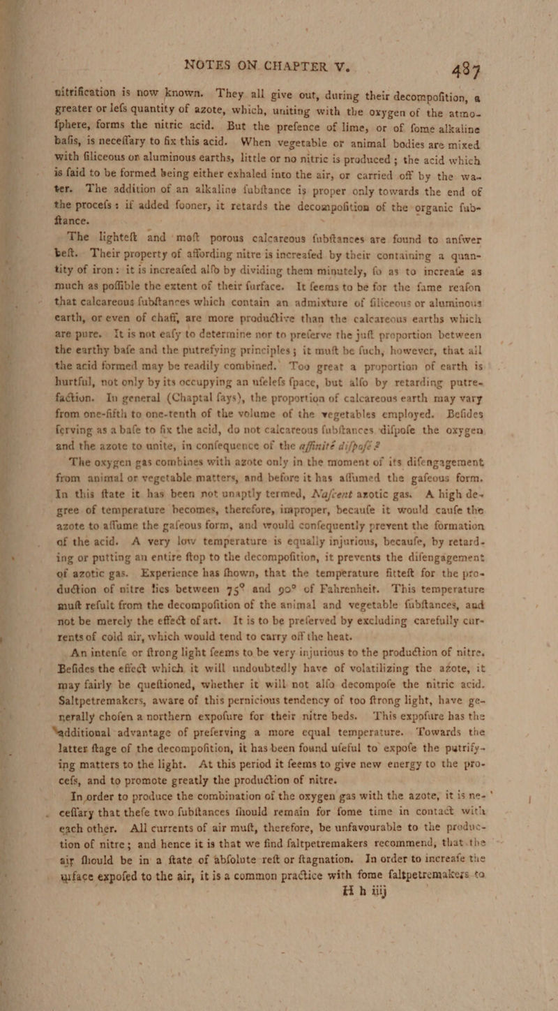 nitrification is now known. They all give out, during their decompofition, a greater or le{s quantity of azote, which, uniting with the oxygen of the atmo- fphere, forms the nitric acid. But the prefence of lime, or of fome alkaline bafis, is neceflary to fix this acid. When vegetable or animal bodies are mixed with filiceous on aluminous earths, little or no nitric is produced ; the acid which is faid to be formed being either exhaled into the air, or carried off by the wa. ter. The addition of an alkaline fubftance is proper only towards the end of the procefs: if added fooner, it retards the Carcm paint of the organic fub- ftance. The lighteft and moft porous calcareous fubftances are found to anfwer bef. Their property of affording nitre is increafed by their containing a quan- tity of iron: it is increafed alfo by dividing them minutely, fo as to increatle as much as poffible the extent of their furface. It feems to be for the fame reafon that calcareous fubftances which contain an admixture of filiceous or aluminous earth, or even of chaff, are more productive than the calcareous earths which are pure. It is not eafy to determine nor to preferve the juft proportion between the earthy bafe and the putrefying principles; it mutt be fuch, however, that all the acid formed may be readily combined. Too great a proportion of earth is hurtful, not only by its occupying an ufelefs fpace, but alfo by retarding putre- factiun. In general (Chaptal fays), the proportion of calcareous earth may vary from one-fifth to one-tenth of the volume of the vegetables employed. Befides ferving as a bafe to fix the acid, do not calcareous fubftances. difpofe the oxygen and the azote to unite, in confequence of the afinité di/pofé 2 The oxygen gas combines with azote only in the moment of its difengagement from animal or vegetable matters, and before it has aflumed the gafeous form. In this ftate it has been not unaptly termed, Na/cent azotic gas. A high de~ gree of temperature becomes, therefore, improper, becaufe it would caufe the azote to affume the gafeous form, and would confequently prevent the formation af the acid. A very low temperature is equaliy injurious, becaufe, by retard- ing or putting an entire ftop to the decompofition, it prevents the difengagement of azotic gas. Experience has fhown, that the temperature fitteft for the pro- duction of nitre tics between 75°? and 90° of Fahrenheit. This temperature muft refult from the decompofition of the animal and vegetable fubftances, and not be merely the effect ofart. It is to be preferved by excluding carefully cur- rents of cold air, which would tend to carry off the heat. _ An intenfe or ftrong light feems to be very injurious to the production of nitre. Befides the effect which it will undoubtedly have of volatilizing the azote, it may fairly be queftioned, whether it will not alfo decompofe the nitric acid. Saltpetremakers, aware of this pernicious tendency of too ftrong light, have ge- nerally chofen a northern expofure for their nitre beds. This expofure has the “additional advantage of preferving a more equal temperature. Towards the latter ftage of the decompofition, it has been found ufeful to expofe the putrify- ing matters to the light. At this period it feems to give new energy to the pro- cefs, and to promote greatly the production of nitre. In order to produce the combination of the oxygen gas with the azote, it is ne- ceflary that thefe two fubitances fhould remain for fome time in contact with each other. All currents of air muft, therefore, be unfavourable to the preduc- tion of nitre; and hence it is that we find faltpetremakers recommend, that.the air fhould be in a ftate of abfolute reft or ftagnation. In order to increafe the uface expofed to the air, it isa common practice with fome faltpetremakess to
