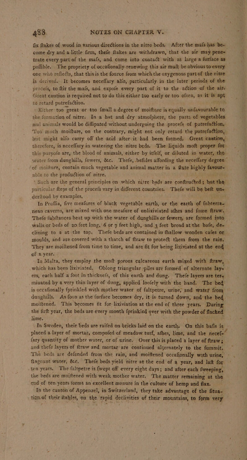 fix ftakes of woad in various directions in the nitre beds. After the mafs has ‘hen come dry and a little firm, thefe flakes are withdrawn, that the air may pene~ trate every part of the mafs, and. come into contact with as large a furface as poflible. The propriety of-occafionally.renewing this air muft be obvious to every | one who reflects, that this is the fource from which the oxygenous part of the nitre is derived. It becomes neceffary alfo, particularly. in the later periods of the procefs, to ftir the mafs, and expofe every part of it to the action of the air. Great caution is required not to do this either too early or too often, as it * aps t@ retard putrefaction, / ‘ Either too great or too {mall a degree of motte’ is equally unfavourable to the formation of nitre. In a het and dry atmofphere, the parts of vegetables and animals would be diffipated without undergoing the .procefs of putrefadtion, ‘Too much moifture, on the contrary, might not only retard the putrefaction, but might alfo carry off the acid afterit had been formed, Great caution, therefore, is neceflary in watering the .nitre beds. ‘The liquids moft proper for this purpofe are, the blood of animals, either by itfelf, or dihuted in water, the water from dunghills, fewers, &c. Thefe, -befides affording the neceflary degree © of moifture, contain much vegetable and animal matter in a ftate aigly mene able to the production of nitre. * Such are the general principles on which nitre beds are conttrudted’s nat the particular fteps of the procefs vary in different countries. ‘Thefe will wiih, beit un« _derftood by examples, . In Pruffia, five meafures of black vegetable earth, or the earth of fuintaetan nean caverns, are mixed with one meafure of unlixiviated afhes and fome ftraw. Thefe fubftances beat up with the water of dunghills or fewers, are formed into walls or beds of 20 feet long,’ 6 or 7 feet high,-and 3 feet broad at the bafe, de~ clining to 2 at the top, Thefe beds are contained in fhallow wooden cafes or moulds, and are covered with a thatch of ftraw to protect them from the rain. They are moiftened from time to time, and are fit for being lixiviated at wae end of a year. ; In Malta, they employ the moft porous calcareous earth mixed with ftraw, which has been lixiviated. Oblong triangular ypiles are formed of alternate lays ers, each half a foot in thicknefs, of this earth and dung. ‘Thefe layers are tery minated by a very thin layer of dung, applied loofely with the hand. The bed is occafionally fprinkled with mother water of faltpetre, urine, and water from, dunghills. As foon as the furface becomes dry, it is turned down, and’ the bed moiftened. This becomes fit for lixiviation at the end of three years. During the firft year, the beds are every month fprinkled over with the aunt i irre lime. In Sweden, their beds are raifed on-bricks laid on the earth, On this bafis § is placed a layer of mortar, compofed of meadow turf, afhes, lime, and the necef- fary quantity of mother water, cr of urine. Over this is placed a layer of ftraw ; and thefe layers of ftraw and mortar are continued alternately to the furnmit. The beds are defended from the rain, and. moiftened occafionally with urine, ftagnant water, &¢. Thefe beds yield nitre at the end of a year, and laft for. ten years, The faltpetre i is {wept off every eight days; and after each fweeping, the beds are moiftened with weak mother water. The matter remaining at the end of ten years forms an excellent manure in the culture of hemp and flax. Ip the canton of Appenzel, in Switzerland, they take advantage of the fitua- tN, * their itables, on the rapid declivities of their iis sh to form very