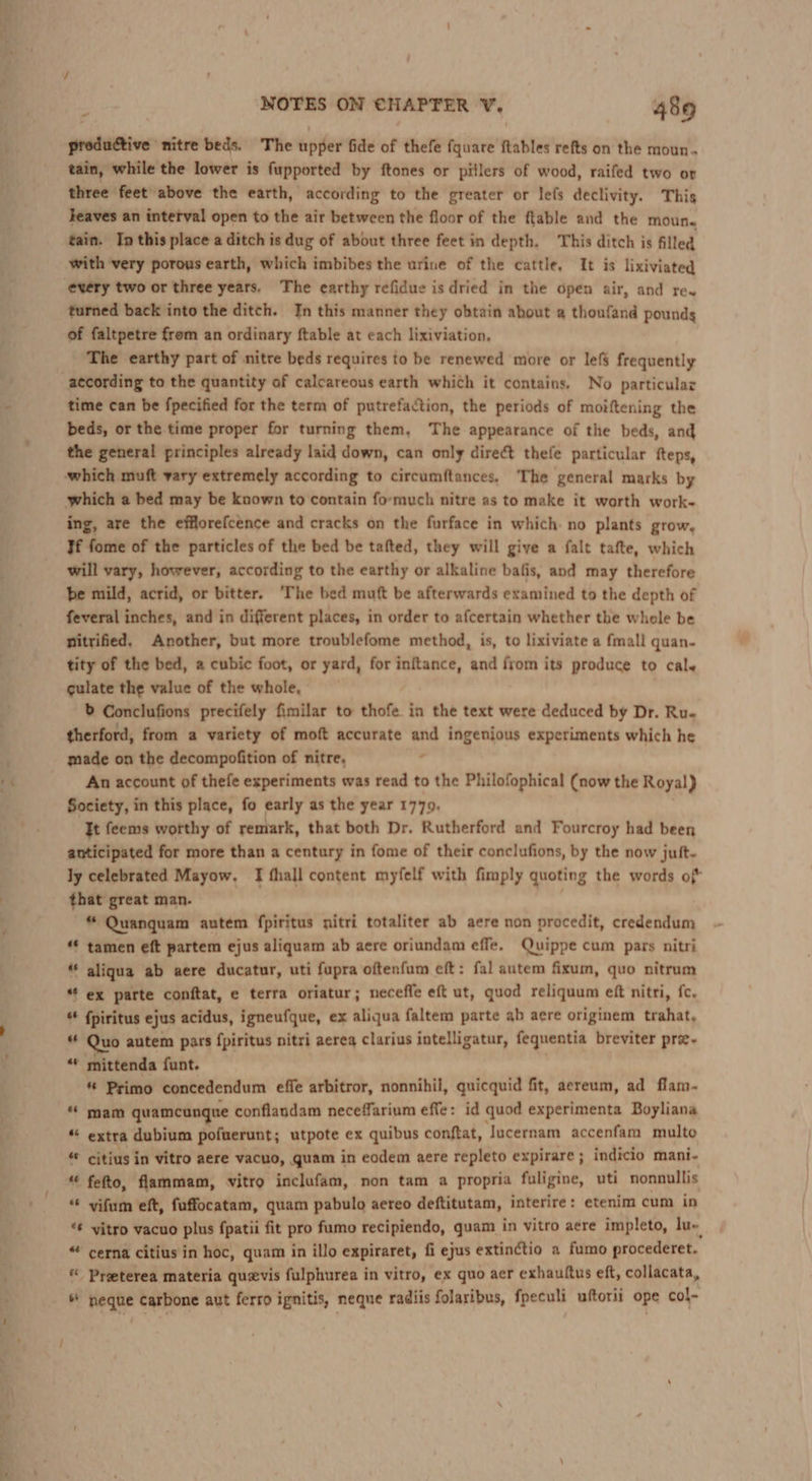 gretunive: nitre beds. The epfer fide of thefe fquare ftables refts on the moun. tain, while the lower is fupported by ftones or piilers of wood, raifed two or three feet above the earth, according to the greater or lefs declivity. This heaves an interval open to the air between the floor of the ftable and the moun. tain. In this place a ditch is dug of about three feet in depth. This ditch is filled with very porous earth, which imbibes the urine of the cattle, It is lixiviated turned back into the ditch. In this manner they obtain about @ thoufand pounds of faltpetre from an ordinary {table at each lixiviation. The earthy part of nitre beds requires to be renewed more or lef frequently time can be fpecified for the term of putrefaction, the periods of moiftening the beds, or the time proper for turning them, The appearance of the beds, and the general principles already laid down, can only direct thefe particular fteps, which a bed may be known to contain formuch nitre as to make it worth work- ing, are the efflorefcence and cracks on the furface in which. no plants grow, Tf fome of the particles of the bed be tafted, they will give a falt tafte, which will vary, however, according to the earthy or alkaline bafis, and may therefore be mild, acrid, or bitter. ‘The bed muft be afterwards examined to the depth of feveral inches, and in different places, in order to afcertain whether the whole be nitrified. Another, but more troublefome method, is, to lixiviate a fmall quan- tity of the bed, a cubic foot, or yard, for inftance, and from its produce to cale culate the value of the whole, b Conclufions precifely fimilar to thofe in the text were deduced by Dr. Ru- therford, from a variety of moft accurate “ ingenious experiments which he made on the decompofition of nitre, An account of thefe experiments was read to the Philofophical (now the Royal) Society, in this place, fo early as the year 1779. It feems worthy of remark, that both Dr. Rutherford and Fourcroy had been anticipated for more than a century in fome of their conclufions, by the now juft- ly celebrated Mayow. [I fhall content myfelf with fimply quoting the words of that great man. , * Quanquam autem fpiritus nitri totaliter ab aere non procedit, credendum “* tamen eft partem ejus aliquam ab aere oriundam effe. Quippe cum pars nitri “ aliqua ab aere ducatur, uti fupra oftenfum eft: fal autem fixum, quo nitrum “ ex parte conftat, e terra oriatur; necefle eft ut, quod reliquum eft nitri, fc, fpiritus ejus acidus, igneufque, ex aliqua faltem parte ab aere originem trahat, as Quo autem pars fpiritus nitri aereg clarius intelligatur, fequentia breviter pre- «* mittenda funt. « Primo concedendum effe arbitror, nonnihil, quicquid fit, aereum, ad flam- * mam quamcungue conflandam neceffarium effe: id quod experimenta Boyliana “ extra dubium pofuerunt; utpote ex quibus conftat, Jucernam accenfam multe “ citius in vitro aere vacuo, quam in eodem aere repleto expirare ; indicio mani- “ fefto, flammam, vitro inclufam, non tam a propria fuligine, uti nonnullis “ vifum eft, fuffocatam, quam pabulo aereo deftitutam, interire: etenim cum in “ yitro vacuo plus fpatii fit pro fumo recipiendo, quam in vitro aere impleto, lu« “ cerna citius in hoc, quam in illo expiraret, fi ejus extinctio a fumo procederet. Preeterea materia quevis fulphurea in vitro, ex quo aer exhauttus eft, collacata, ® neque carbone aut ferro ignitis, neque radiis folaribus, fpeculi uftorii ope col-