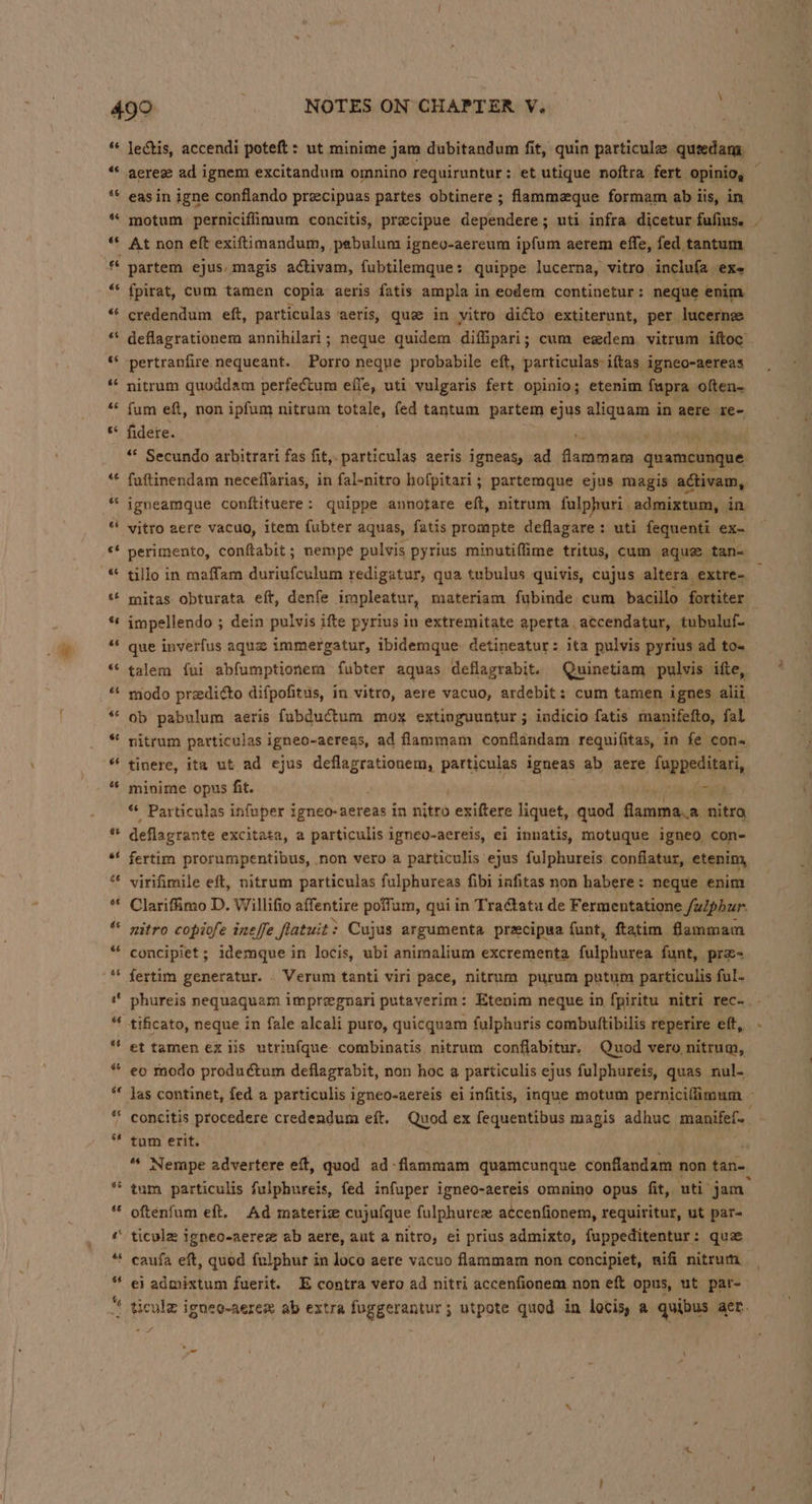 66 ae 46 6 6 “ « a“ 66 cs as 6s i 44 6¢ al ow un ”~ Ce ~ oe ~~ * e e Lal w - lectis, accendi poteft: ut minime jam dubitandum fit, quin particule queedany eas in igne conflando preecipuas partes obtinere ; flammaque formam ab iis, in At non eft exiftimandum, pabulum igneo-aereum ipfum aerem effe, fed tantum partem ejus. magis activam, fubtilemque: quippe lucerna, vitro inclufa exe {fpirat, cum tamen copia aeris fatis ampla in eodem continetur: neque enim credendum eft, particulas aeris, que in vitro dicto extiterunt, per lucerne nitrum quoddam perfectum effe, uti vulgaris fert opinio; etenim fupra often- fum eft, non ipfum nitrum totale, fed tantum partem ejus aliquam in aere re- fidere. Ls “* Secundo arbitrari fas fit,.particulas aeris igneas, ad flammam quamcunque fuftinendam neceflarias, in fal-nitro hofpitari; partemque ejus magis activam, igneamque conftituere: quippe annotare eft, nitrum fulphuri, admixtum, in perimento, conftabit; nempe pulvis pyrius minutiffime tritus, cum aquz tan- tillo in maffam duriufculum redigatur, qua tubulus quivis, cujus altera extre- mitas obturata eft, denfe impleatur, materiam fubinde cum bacillo fortiter impellendo ; dein pulvis ifte pyrius in extremitate aperta, atcendatur, tubuluf- que inverfus aque immergatur, ibidemque detineatur: ita pulvis pyrius ad to- talem fui abfumptionem fubter aquas deflagrabit. Quinetiam pulvis ifte, modo predi¢to difpofitus, in vitro, aere vacuo, ardebit: cum tamen ignes alii ob pabulum aeris fubductum mox extinguuntur ; indicio fatis manifefto, fal nitrum particulas 1 igneo-aeregs, ad flammam conflandam requifitas, in fe con tinere, ita ut ad ejus deflagrationem, particulas igneas ab aere fuppeditari minime opus fit. “yi “* Particulas infuper igneo-aereas in nitro exiftere liquet, quod Geuahin nitro, deflagrante excitata, a particulis igneo-aereis, ei innatis, motuque igneo con- fertim prorumpentibus, non vero a particulis ejus fulphureis, conflatur, etenim, virifimile eft, nitrum particulas fulphureas fibi infitas non habere: neque enim Clariffimo D. Willifio affentire poffum, qui in Tractatu de Fermentatione Sulphur. nitro copiofe ineffe fatuit: Cujus argumenta precipua funt, ftatim flammam concipiet ; idemque in locis, ubi animalium excrementa fulphurea funt, pra- fertim generatur. Verum tanti viri pace, nitrum purum putum particulis ful- aN tificato, neque in fale alcali puro, quicquam fulphuris combuttibilis reperire eft, et tamen ex iis utriufque combinatis nitrum conflabitur. Quod vero nitrum, eo modo produdctum deflagrabit, non hoc a particulis ejus fulphureis, quas nul- tum erit. tum particulis fulphureis, fed infuper igneo-aereis omnino opus fit, uti jam oftenfum eft. Ad materiz cujufque fulphurez accenfionem, requiritur, ut par- ticula igneo-aeree ab aere, aut a nitro, ei prius admixto, fuppeditentur: que ei admixtum fuerit. E contra vero ad nitri accenfionem non eft opus, ut par- hg -