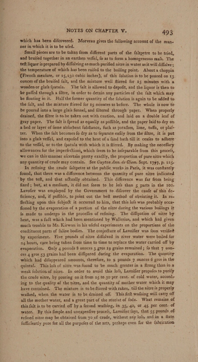 ' which has been difcovered. Morveau gives the following account of nue man- ner in which it is to be ufed. Small pieces are to be taken from different parts of the faltpetre to be tried, and bruifed together in an earthen vefiel, fo as to form a homogeneous mafs. The teft liquor i is prepared by diffolving as much purified nitre in water as it will diffolve ; the temperature of which has been raifed to the boiling point. About a choppin ‘(French meafure, or 25,230 cubic inches), of this folution is to be poured on 13 ‘ ounces of the bruifed falt, and the mixture well ftirred for 15 minutes with a wooden or glafs {patula. The falt is allowed to depofit, and the liquor is then to be paffed through a filtre, in order to detain any particles of the falt which may be floating in it. Halfthe former quantity of the folution is again to be added to the falt, and the mixture ftirred for 15 minutes as before. The whole is now to be poured into a large glais funnel, and filtered through paper. When properly drained, the filtre is to be taken out with caution, and laid on a double leaf of gray paper. The falt is fpread as equally as poflible, and the paper laid to dry on a-bed or layer of fome abforbent fubftance, fuch as potafhes, lime, tuffa, or plaf- ter. When the falt becomes fo dry as to feparate eafily from the filtre, it is put into a glafs veffel, and expofed to the heat of a fand bath till it ceafes to adhere to the veffel, or tothe {patula with which it is ftirred. By making the neceffary allowances for the imperfections, which feem to be infeparable from this procefs, we can in this manner afcertain pretty exactly, the proportion of pure nitre which any quantity of crude may contain. See Guyton Ann. de Chem. Sept. 1797, p- 225+ In refining the crude faltpetre at the public works in Paris, it was conftantly found, that there was a difference between the quantity of pure nitre indicated “by the teft, and that actually obtained. This difference was far from being fixed ; but, at a medium, it did not feem to be lefs than 5 parts in the 100. Lavofier was employed by the Government to difcover the caufe of this de- ficiency, and, if poffible, to point out the beft method of obviating it. In re- flecting upon this fubject it occurred to him, that this lofs was prebably occa fioned by the evaporation of a portion of the nitre during the various boilings it is made to undergo in the proceffes of refining. The diflipation of nitre by heat, was a fact which had been mentioned by Wallerius, and which had given much trouble to Mr. Kirwan in his ufeful experiments on the proportiens of the conftituent parts of faline bodies. The conjecture of Lavoifier was foon verified by experiment. Five pounds of nitre diffolved in river water were boiled for 24 hours, care being taken from time to time to replace the water carried off by evaporation. Only 4 pounds 8 ounces 3 gros 19 grains remained ; fo that 7 oun- ces 4 gros 63 grains had been diffipated during the evaporation. The quantity which had difappeared amounts, therefore, to 9 pounds 7 ounces 6 gros in the ’ quintal. This lofs of nitre was found to be much greater in a ftrong than iv a weak folution of nitre. In order to avoid this lofs, Lavoifier propofes to purify the crude nitre, by pouring on it from 25 to 30 per cent. of cold water, accord ing to the quality of the nitre, and the quantity of mother water which it may have contained. The mixture is to be ftirred with rakes, till the nitre is properly wathed, when the water is to be drained off. This firft wafhing will carry off all the mother water, and a great part of the miuriat of foda. What remains of this falt is to be carried off by a fecond wathing, in 35, 40, or 45 per cent. of water. By this fimple and unexpenfive procefs, Lavoifier fays, that 55 pounds of refined nitre may be obtained from 70 of crude, without any lofs, and in a ftate fufficiently pure for all the purpofes of the arts, perhaps even for the fabrication