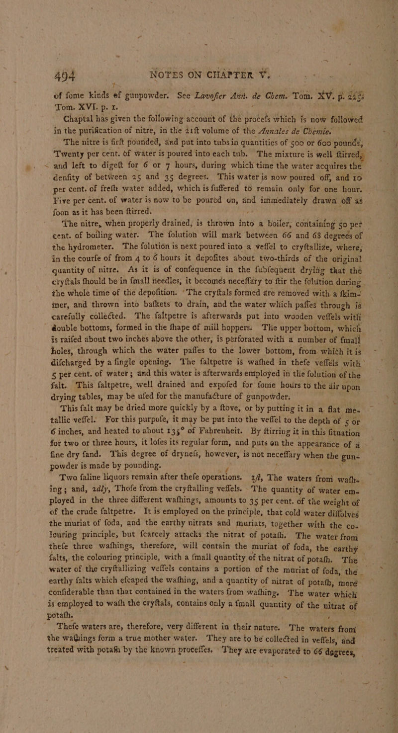 of fome kinds ef gunpowder. See ens se Ann. i Chem Tom. XV. PB. ie Chaptal has given the following aceouny of the procefs which fs now followed in the purification of nitre, in the 41ft volume of the Annales de Chemie. The nitre is firft pounded, énd put into tubs in quantities of 500 or 600 pounds, . ‘Twenty per cent. of water is poured into each tub. The mixture is well ftirre denfity of between 25 and 35 degrees. This water is now poured off, and 10 per cent. of frefh water added, which is fuffered to remain only for one hour. — Five per cent. of water is now to be poured on, and immediately drawa (Of as foon as it has been ftirred. , The nitre, when properly drained, is thrown into a boiler, containing 0 pet — cent. of boiling water. The folution will mark between 66 and 68 degrees of the hydrometer. The folution is next poured into a veflel to cryftallize, where; in the courfe of from 4 to 6 houts it depofites about two-thirds of the original quantity of nitre. As it is of confequence in the fubfequent dryiig that the cryftals fhould bein {mall needles, it becomes neceffary to ftir the folution during . the whole time of the depofition. ‘The cryftals formed dre removed with a fkim- mer, and thrown into bafkets to drain, and the water which pafles through is carefully collected. The. faltpetre is afterwards put into wooden veffels witli is raifed about two inchés above the other, is perforated with a number of fmall ) holes, through which the water paffes to the lower bottom, from whith it is difcharged by a fingle opening. The faltpetre is wathed in thefe veffels with s per cent. of water; dnd this water is afterwards employed in the folution of the falt. This faltpetre, well drained and expofed for fome hours to the dir upon drying tables, may be ufed for the manufacture of gunpowder, This falt may be dried more quickly by a ftove, or by putting it in a flat me- tallic veffel. For this purpofe, it miy be put into the veffel to the depth of s or. 6 inches, and heated to about 135° of Fahrenheit. By ftirring i it in this fituation for two or three hours, it lofes its regular form, and puts on the appearance of a fine dry fand. This degree of drynefs, however, is not ca it when the gun- powder is made by pounding. Two faline liquors remain after thefe cpeemttons: tf, The waters from oh ing; and, 2dly, Thofe from the cryftalling veffels. The quantity of water em- ployed in the three different wafhings, amounts to 3 5 per cent. of the weight of of the crude faltpetre. It is employed on the principle, that cold water diffolves the muriat of foda, and the earthy nitrats and muriats, together with the co- louring principle, but fcarcely attacks the nitrat of potafh. The water from thefe three wafhings, therefore, will contain the muriat of foda, the earthy falts, the colouring principle, with a {mall quantity of the nitrat of potath. The water of the cryftallizing veffels contains a portion of the muriat of foda, the earthy falts which efcaped the wafhing, and a quantity of nitrat of potath, moré confiderable than that contained in the waters from wathing. The water which is employed to wath the crytftals, contains only a fmall quantity of the nitra t of potafh. Thefe waters are, therefore, very different in their nature. The waters from the waQhings form a true mother water. They are to be collected in veffels, and treated with potafh by the known Se cea They are ih ach Za to 66 degrees, &gt;