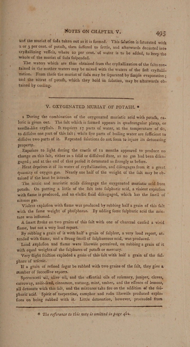 «* and the muriat of foda taken out as it is formed. This folution is faturated with 2 or 3 per cent. of potath, then fuffered to fettle, and afterwards decanted into cryftallizing veffels, where 20 per cent. of water is to be added, to keep the whole of the muriat of foda fufpended. The waters which are thus obtained from the cryftallization of the falts cons tained in the mother waters may be mixed with the waters of the firft cry ftalli- zation., From thefe the muriat of foda may be feparated by fimple evaporation ; and the nitrat of potafh, which they hold in folution, may be afterwards ob. tained by cooling. Ls VY. OXYGENATED MURIAT OF POTASH. a a During the combination of the oxygenated muriatic acid with potath, ca-~ loric is given out. The falt which is formed appears in quadrangular plates, or to diflolve one part of this falt; while five parts of boiling water are fufficient to diffolve two parts of it. Repeated folutions do not feem to injure its detonating property. Expofure to light picioe the courfe of 12 months appeared to produce no change on this falt, either in a folid or diffolved ftate, as no gas had been difen. gaged; and at the end of that period it detonated as ftrongly as before. Heat deprives it of its water of cryftallization, and difengages from it a great quantity of oxygen gas. Nearly one half of the weight of the falt may be ob- tained if the heat be intente. The nitric and muriatic acids difengage the detedinha muriatic acid from potath. On putting a little of the falt into fulphuric acid, a violent explofion with flame is produced, and an elaftic fluid difengaged, which has the fmell of ’ nitrous gas. Violent explofion with flame was produced by rubbing half a grain of this falt with the fame weight of phofphorus. By adding fome fulphuric acid the mix- ture was inflamed. A {mart ftroke on two grains of this falt with one of charcoal caufed a vivid flame, but not a very loud report. By rubbing a grain of it with half a grain of fulphur, a very loud report, at- tended with flame, and a ftrong fmeil of fulphureous acid, was produced. Loud explofion and flame were likewife perceived, on rubbing a grain of it with equal weights of the fulphures of potafh or mercury. Very flight friction exploded a grain of this falt with half a grain of the ful- If a grain of refined fugar be rubbed with two grains of the falt, they give a mumber of fucceflive reports. Spermaceti oil, olive oil, and the effential oils of rofemary, juniper, cloves, carroway, anife-feed, cinnamon, nutmeg, mint, amber, and the effence of lemons, all detonate with this falt, and the mixtures take fire on the addition ef the ful- phuric acid. Spirit of. turpentine, camphor and rofin likewife produced explo- fions on being rubbed with it. Little detonation, ‘however, proceeded from # The reference to this note is omitted in page 452.