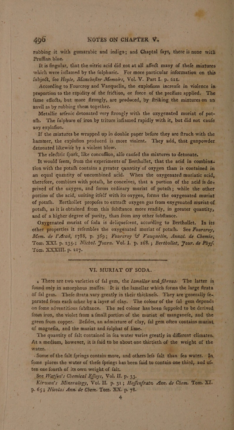 rubbing it with gumarabic and indigo; and Chantal fays, there i is none with Pruffian blue. i It is fingular, that the nitric acid did not at all affect many of thefe mixtures which were inflamed by the fulphuric. For more particular information on chin | fubje&amp;, fee Hoyle, Manchefter Memoirs, Vol. V. Part I. p. 22%. According to Fourcroy and Vauquelin, the explofions increafe in violence im: preportion to the rapidity of the friction, or force of the preffure applied. The fame effects, but more ftrongly, are produced, by- ftriking the miztureg am an anvil as by rubbing them together. Metallic atfenic detonated very ftrongly with the oxygenated muriat of a afh. The fulphure of iron by triture inflamed rapidly with it, but did not caufe any explofion. If the mixtures be jedan up in double paper before they are ftruck with the hammer, the explofion produced is more violent. They add, that gunpowder. detonated likewife by a violent blow. The electric fpark, like concuffion, alfo canfed the mixtures to detonate. — Tt would feem, from the experiments of Berthollet, that the acid in combina- tion with the gest contains a greater quantity of oxygen than is contained in an equal quantity of uncombined acid. When the oxygenated muriatic acid, therefore, combines with potafh, he conceives, that ‘a portion of the acid is des prived of the oxygen, and forms ordinary muriat of potath; while the other portion of the acid, uniting itfelf with its oxygen, forms the oxygenated muriat of potafh. Berthollet propofes to extra@t oxygen gas from oxygenated muyriat of. potafh, as itis obtained from this fubftance more readily, in greater quantity, and of a higher degree of purity, than from any other fubftance. Oxygenated muriat of foda is deliquefcent, according to Berthollet. In its 4 ccehetibboerties it refembles the oxygenated miuriat of potafh. See Fourcroy, Mem. de I’ Acad, 1788, p. 369; Fourcroy &amp;? Vauquelin, Annal. de Chemie; Tom. XXI. p. 235-; Nichol. Fourn. Vol. J. p. 168. ; Berthollet, Hoes de Phyl Tom. XXXIII. p. 217. : ; \ ‘ | VI. MURIAT OF SODA. 4 ‘4 There are two varieties of fal gem, the Zameliar and fibrous: The latter is found only in amorphous maffes. It is the lamellar which forms the large ftrata , Of fal gem. Thefe ftrata vary greatly in their thicknefs. ‘hey are*generally fe- parated from each other by a layer of clay. The colour of the fal gem depends © on fome adventitious fubftance. The red colour has been fuppofed to be derived from iron, the violet from a {mall portion of the muriat of manganefe, and the green from copper. Befides, an admixture of clay, fal gem iin contains. muriat, of magnefia, and the muriat and fulphat of lime. The quantity of falt contained in fea water varies greatly in different climatess, At a medium, however, it is faid to be about one thirtieth of the weight of the water. . . te 3 . Some of the falt fprings contain-more, and others lefs falt than os water. Tn, fome places the water of thefe fprings has been faid to contain one Bitte and Of. ten one fourth of its own weight of falt, ‘hi See Watfon's Chemical Effays, Vol. I. p. 33. Kirwan’s Mineralogy, Vol. Il. p. 313 Haffenfrats Ann. de Chem. Tom. XI. p. 653 Nicolas Aun. de Chem. Tom. XX. p. 78. 4 { . \