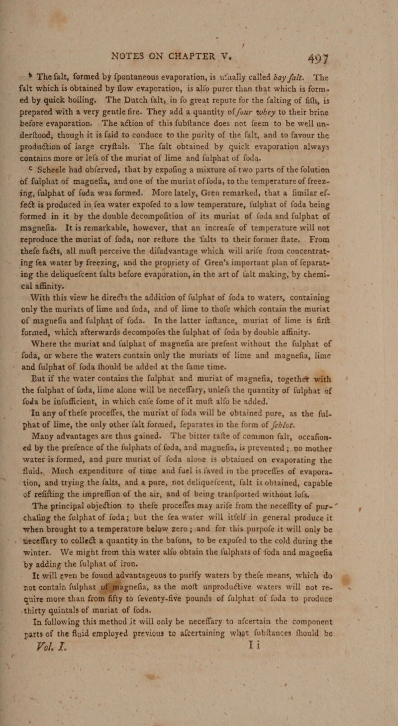 —— 2. ’ - NOTES ON CHAPTER V. 497 ’ The falt, formed by {pontaneous evaporation, is ufually called day fait. The falt which is obtained by flow evaporation, is alfo purer than that which is form. ed by quick boiling. The Dutch falt, in fo great repute for the falting of fith, is prepared with a very gentle fire. They add a quantity of four whey to their brine before evaporation. The action of this fubftance does not feem to be well un- production of large cryftals. The falt obtained by quick evaporation always contains more or le(s of the muriat of lime and fulphat of foda. © Scheele had obferved, that by expofing a mixture of two parts of the folution of fulphat of magnuefia, and one of the muriat offoda, to the temperature of freez- ing, fulphat of foda was formed. More lately, Gren remarked, that a fimilar ef. fect is produced in fea water expofed to a low temperature, fulphat of foda being formed in it by the double decompofition of its muriat of foda and fulphat of magnefia. It is remarkable, however, that an increafe of temperature will not reproduce the muriat of foda, nor reftore the falts to their former ftate. From thefe facts, all muft perceive the difadvantage which will arife from concentrat~ ing fea water by freezing, and the propriety of Gren’s important plan of feparate ing the deliquefcent falts before evaporation, in the art of {alt making, by chemi- cal affinity. With this view he directs the addition of fulphat of foda to waters, containtag only the muriats of lime and foda, and of lime to thofe which contain the muriat of magnefia and fulphat of foda. In the latter inftance, muriat of lime is firft formed, which afterwards decompofes the fulphat of foda by double affinity. Where the muriat and fulphat of magnefia are prefent without the fulphat of But if the water contains the fulphat and muriat of magnefia, together with the fulphat of foda, lime alone will be neceffary, unlefs the quantity of fulphat of foda be infufficient, in which cafe fome of it muft alfo be added. ‘In any of thefe proceffes, the muriat of foda will be obtained pure, as the ful- phat of lime, the only other falt formed, feparates in the form of /ehJot. Many advantages are thus gained. The bitter tafte of common falt, occafion- ed by the prefence of the fulphats of foda, and magnefia, is prevented ; no mother water is formed, and pure muriat of foda alone is obtained on evaporating the fluid. Much expenditure of time and fuel is faved in the procefles of evapora- tion, and trying the falts, and a pure, not deliqueicent, falt is obtained, capable of refifting the impreffion of the air, and of being tranfported without lofs. The principal objection to thefe proceffes may arife from the neceffity of pur- chafing the fulphat of foda; but the fea water will itfelf in general produce it when brought to a temperature below zero; and for this purpofe it will only be winter. We might from this water alfo obtain the fulphats of foda and magnefia by adding the fulphat of iron. It will even be fou vantageous to purify waters by thefe means, which do not contain fulphat ier as the moft unproductive waters will not re- guire more than from fifty to feventy-five pounds of fulphat of foda to produce \thirty quintals of muriat of foda. In following this method it will only be neceffary to siete the component parts of the fiuid employed previous to afcertaining what {ubftances fhould he