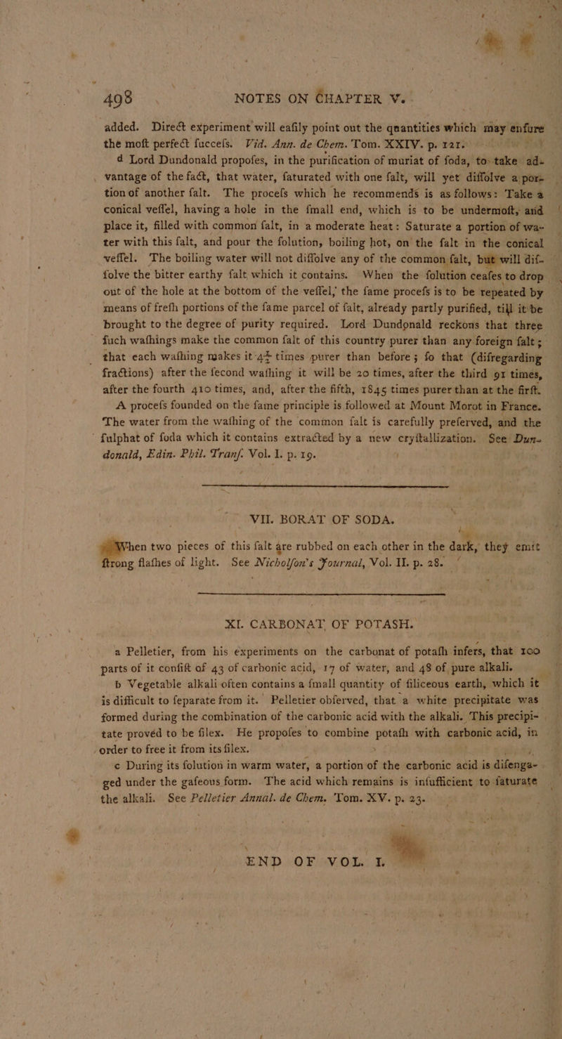 the moft perfect fuccels. Vid. Ann. de Chem. Tom. XXIV. p. rat. . d Lord Dundonald propofes, in the purification of muriat of foda, to take des . vantage of the fact, that water, faturated with one falt, will yet diffolve a pore tion of another falt. The procefs which he recommends is as follows: Take a conical veffel, having a hole in the fmall end, which is to be undermoft, arid place it, filled with common falt, in a moderate heat: Saturate a portion of wa- ter with this falt, and pour the folution, boiling hot, on the falt in the conical folve the bitter earthy falt which it contains. When the fottstian ceafes to drop out of the hole at the bottom of the veffel,; the fame procefs is to be repeated by means of frefh portions of the fame parcel of falt, already partly purified, till it'be brought to the degree of purity required. Lord Dundonald reckons that three - fuch wafhings make the common falt of this country purer than any foreign falt ;_ that each wafhing makes it 4} times purer than before; fo that (difregarding fractions) after the fecond wafhing it will be 20 times, after the third ox times, after the fourth 410 times, and, after the fifth, 1845 times purer than at the firft. A procefs founded on the fame principle is followed at Mount Morot in France. The water from the wafhing of the common falt is carefully preferved, and the ’ fulphat of foda which it contains extracted by a new cryftallization. See Dun. donald, Edin. Phil. Ti dase Vol. 1. p. 19. VII. BORAT OF SODA. i ong flafhes of light. See Michol/on’s Fournal, Vol. IL. p. 28. XI. CARBONAT OF POTASH. a Pelletier, from his experiments on the carbonat of potafh infers, that x00 parts of it confift of 43 of carbonic acid, 17 of water, and 48 of pure alkali. is difficult to feparate from it.’ Pelletier obferved, that a white precipitate was formed during the combination of the carbonic acid with the alkali. This precipi- | ‘ order to free it from its filex. ¢ During its folution in warm water, a portion of the carbonic acid is dine ged under the gafeous form. The acid which remains is infufficient to faturate the alkali. See Pelletier Annal. de Chem. Tom. XV. p. 23. ~ END OF VoL. a