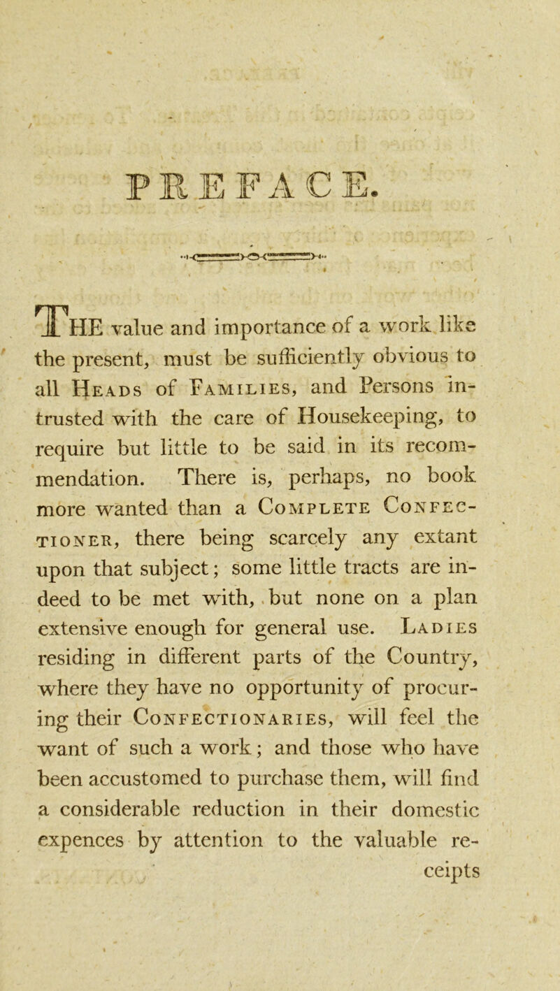 / PREFACE. » The value and importance of a work lik< the present, must be sufliciently obvious to all Heads of Families, and Persons in- trusted with the care of Housekeeping, to require but little to be said in its recom- mendation. There is, perhaps, no book more wanted than a Complete Confec- tioner, there being scarcely any extant upon that subject; some little tracts are in- deed to be met with,. but none on a plan extensive enough for general use. Ladies residing in different parts of the Country, where they have no opportunity of procur- ing their Confectionaries, will feel the want of such a work; and those who have been accustomed to purchase them, will find a considerable reduction in their domestic expences by attention to the valuable re- ceipts