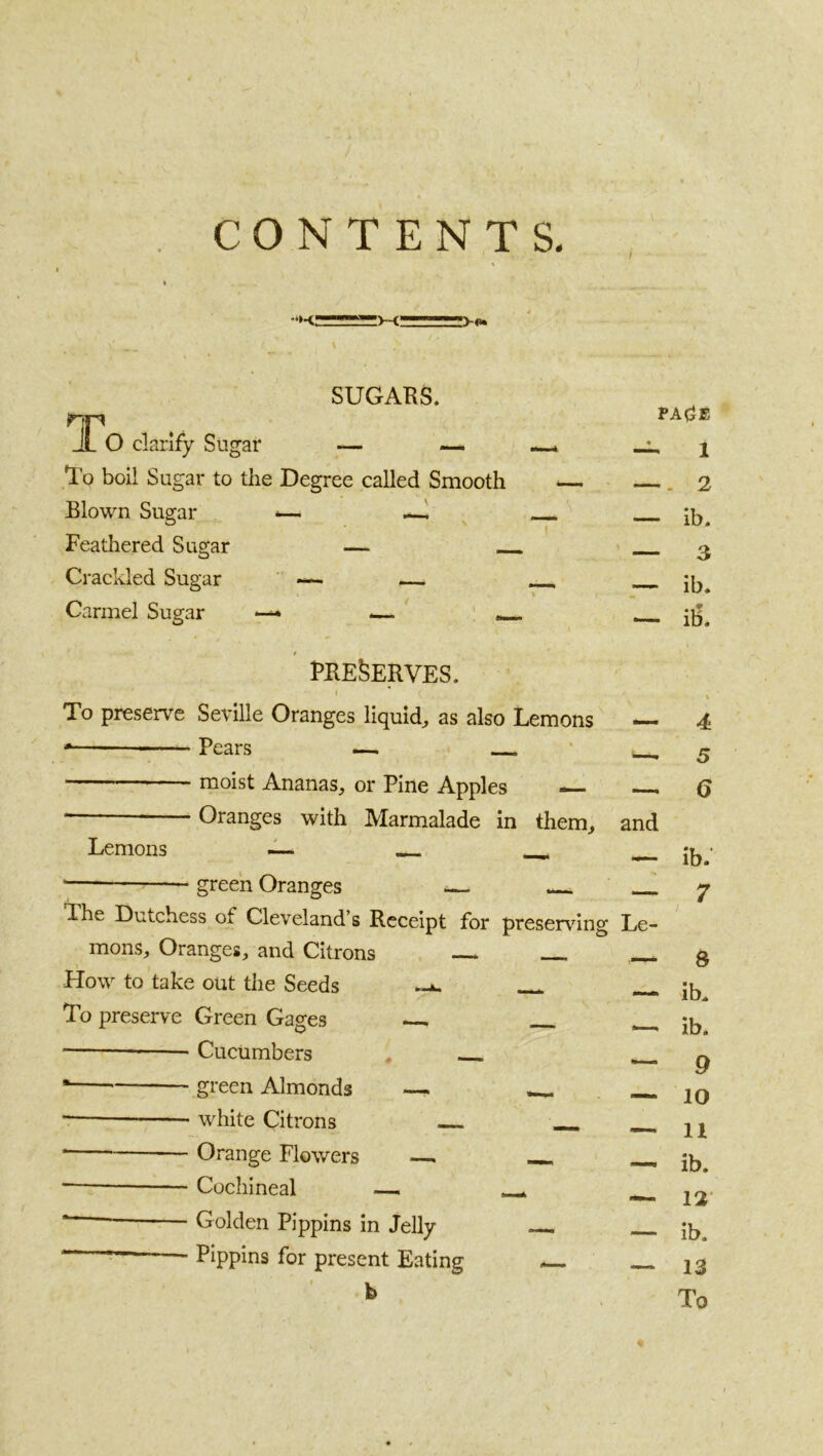 >-o« SUGABS. To clarify Sugar — — —- «i. To boil Sugar to the Degree called Smooth — Blown Sugar <— —^ Feathered Sugar — Crackled Sugar ’ ^ __ Carmel Sugar — .— . fbe^erves. i To preserve Seville Oranges liquid^ as also Lemons Pears — ‘ ■ moist Ananas^ or Pine Apples — — Oranges with Marmalade in them, and PAdE 1 2 - ib. - 3 - ib. - il3. Lemons green Oranges The Dutchess of Cleveland’s Receipt for preserving Le- mons, Oranges, and Citrons Flow to take out the Seeds To preserve Green Gages — Cucumbers - green Almonds —. - white Citrons - Orange Flowers —i - Cochineal ■— - Golden Pippins in Jelly - Pippins for present Eating 4 5 6 ib: 7 3 ib. ib. 9 10 11 ib. 12* ib. 13