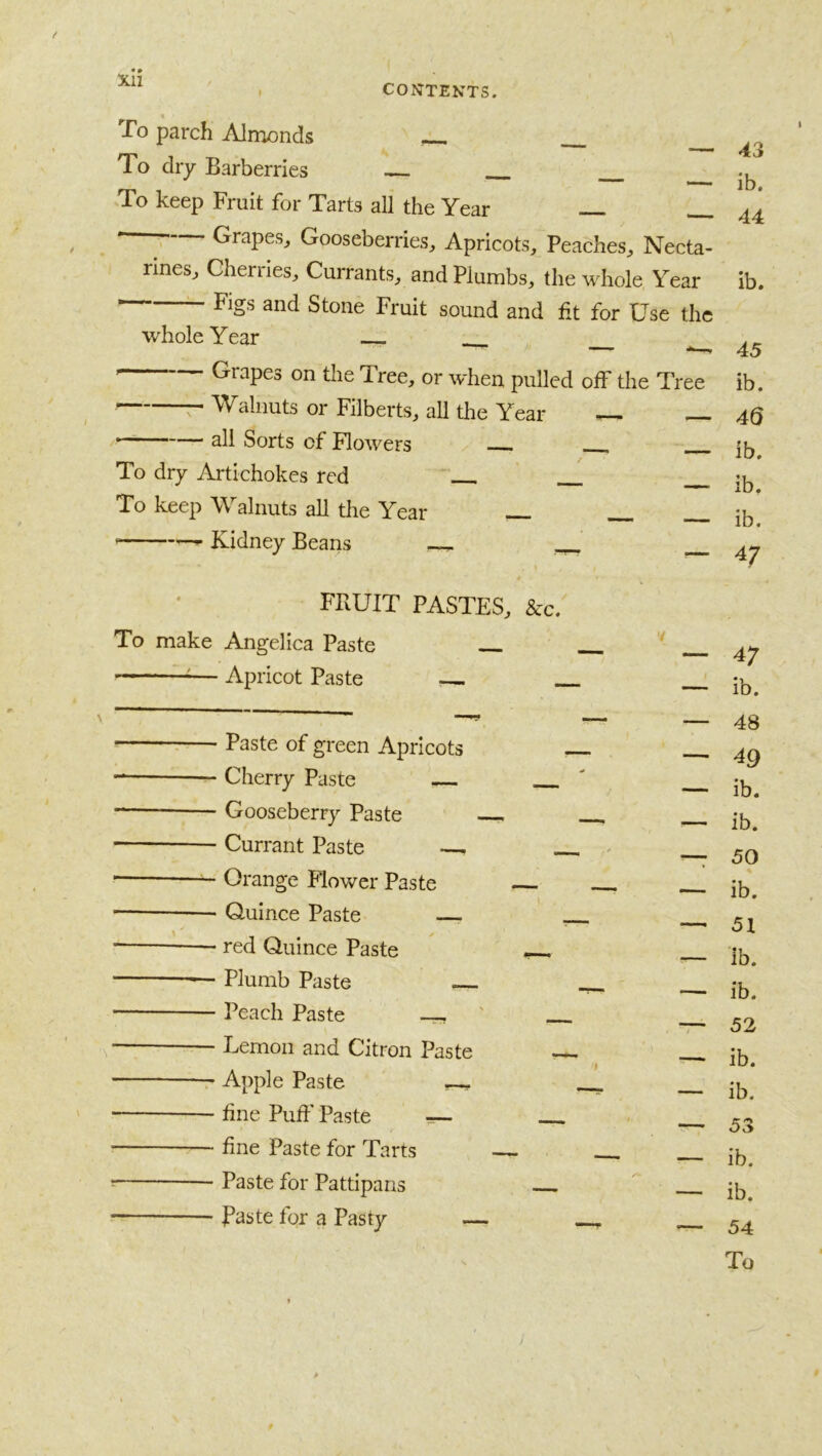 Xll CONTENTS. To parch Almonds To dry Barberries To keep Fruit for Tarts all the Year T Grapes, Gooseberries, Apricots, Peaches, Necta- rines, Cherries, Currants, and Plumbs, the whole Year Figs and Stone Fruit sound and fit for Use the whole Year Grapes on the Tree, or when pulled off the Tree r Walnuts or Filberts, all the Year ^ — all Sorts of Flowers To dry Artichokes red To keep Walnuts all the Year — Kidney Beans — FRUIT PASTES, &c. To make Angelica Paste ^— Apricot Paste - Paste of green Apricots - Cherry Paste - Gooseberry Paste - Currant Paste - Orange Mower Paste - Quince Paste — - red Quince Paste - Plumb Paste - Peach Paste -- - Lemon and Citron Paste r Apple Paste ~ - fine Puff Paste — - fine Paste for Tarts - Paste for Pattipans - Baste for a Pasty — 43 ib. 44 ib. 45 ib. 40 ib, ib. ib. 47 47 ib. 48 49 ib. ib. 50 ib. 51 ib. ib. 52 ib. ib. 53 ib. ib. 54