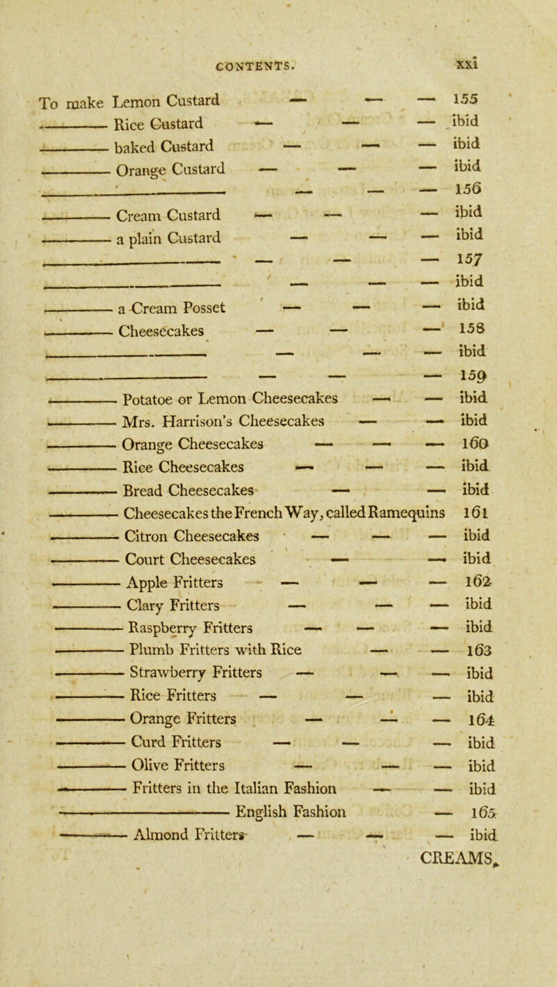 To make Lemon Custard Rice Custard baked Custard Orange Custard Cream Custard a plain Custard a Cream Posset Cheesecakes Potatoe or Lemon Cheesecakes — — Mrs. Harrison’s Cheesecakes — •— Orange Cheesecakes — — —— Rice Cheesecakes —• —- — Bread Cheesecakes — . •— • Cheesecakes the French Way, called Ramequins • Citron Cheesecakes — — — , \ ■ Court Cheesecakes - Apple Fritters - — — — - Clary Fritters — — — - Raspberry Fritters —. — — - Plumb Fritters with Rice —■ - Strawberry Fritters — — — - Rice Fritters — — — - Orange Fritters — -1 —. - Curd Fritters — — — - Olive Fritters — — — - Fritters in the Italian Fashion ~ English Fashion — Almond Fritters — 155 — ,ibid — ibid — ibid — 156 — ibid — ibid — 157 — ibid -- ibid — 158 — ibid — 159 — ibid — ibid — l6o — ibid ibid l6l — ibid — ibid — l62 — ibid — ibid — 163 — ibid — ibid — 104 — ' ibid — ibid — ibid — 105 — ibid CREAMS,,