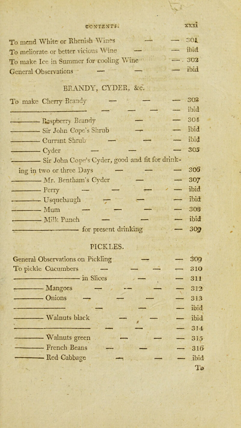 To mend White or Hhenlsh Wines To meliorate or better vicious Wine - To make Ice in Summer for cooling Wine General Observations — — — 301 — ibid — . 302 — ibid BRANDY, CYDER, 8cc. To make Cherry Brandy — — — 308 — — —; — ibid —^ Tlaspberr}' Brandy — — 304 Sir John Cope’s Shrub —— ibid Currant Shrub — — — ibid Cyder — — — 305 ' Sir John Cope's Cyder, good and fit for drink- ing in two or three Days ^ — — — 30S Mr. Bentham’s Cyder — — 30/ Perry — — t^ — ibid ^ Usquebaugh -y- — — ibid Mum — — — ~7 308 hlilk Punch — — — ibid for present drinking — 30^ PICKLES. General Observations on Pickling To pickle Cucumbers — in Slices Mangoes — .. Onions — — Walnuts black Walnuts green • French Beans Red Cabbage — 309 — 310 — 311 — 312 — 313 — ibid — ibid — 314 — 315 — 316 — ibid