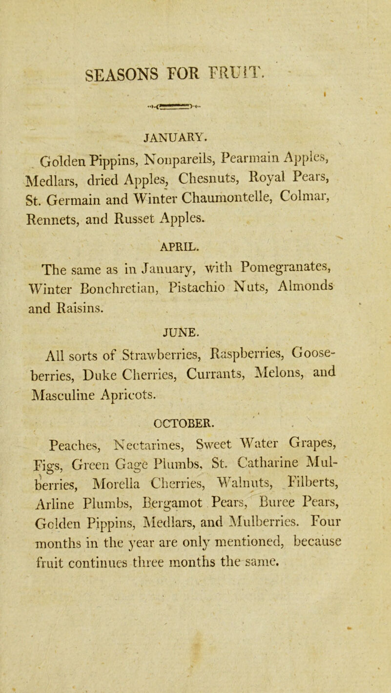 SEASONS FOR FRU!T. I JANUARY. Golden Pippins, Nonpareils, Pearmain Apples, Medlars, dried Apples, Chesnuts, Royal Pears, St. Germain and Winter Chaunrontelle, Colmai, Rennets, and Russet Apples. APRIL. The same as in January, with Pomegranates, Winter Bonchretian, Pistachio Nuts, Almonds and Raisins. JUNE. All sorts of Strawberries, Raspberries, Goose- berries, Duke Cherries, Currants, Melons, and Masculine Apricots. I OCTOBER. ■ . '' / Peaches, Nectarines, Sweet Water Grapes, Fi<^s, Green Gage Plumbs, St. Catharine Mul- berries, Morelia Cherries, Walnuts, Filberts, Arline Plumbs, Bergamot Pears, Buree Pears, Golden Pippins, Medlars, and Alulberries. Four months in the year are only mentioned, because fruit continues three months the same.