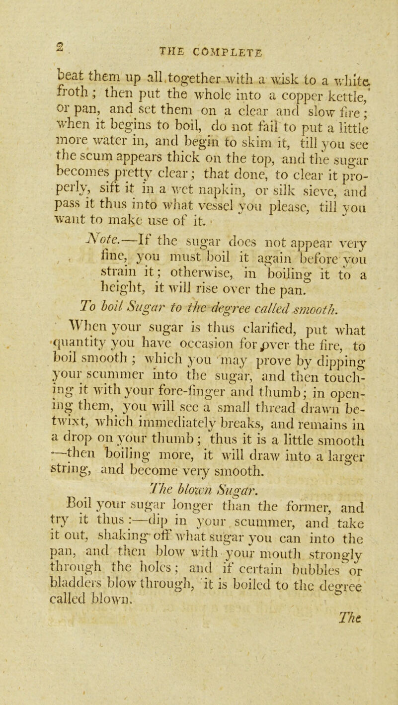 beat them up all,together with a wlsk to a v/liitc. froth; then put the whole into a copper kettle/ or pan, and set them on a clear and slow fire; when it begins to boil, do not fail to put a little more water in, and begin to skim it, till you see the scum appears thick on the top, and tlie sugar becomes pretty clear; that done, to clear it pro- perly, sift it in a wet napkin, or silk sieve, and pass it thus into what vessel you please, till you want to make use of it ■ ote. If tlie sugar does not appear very , line, you must boil it again before you strain it; otherwise, in boiling it to a height, it will rise over the pan. To boil Sugar to the degree called smooth. When your sugar is thus clarified, put what •([uantity you have occasion forpver the fire, to boil smooth j which you may prove by dipping your sciimmer into the sugar, and tliem toucl> ing it with your fore-finger and thumb* in open- ing them,^ you will see a small thread drawn be- twixt, which immediately breaks, and remains in a drop on }yur tluiinb ; thus it is a little smootli -—then boiling more, it will draw into a larger string, and become very smooth. The bloxvn Sugar. Boil your sugar longer tlian the former, and try it thus :—dij) in your scummer, and take it out, shaking** off wiiat sugar you can into the pan, and then l)low with your mouth strongly through the holes; and if certain bubbles or bladders blow through, it is boiled to the degree called blowm Tht