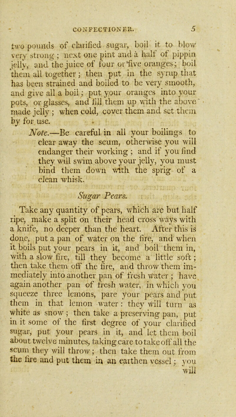 two pounds of clarified sugar, boil it to blow very strong ; next one pint and a half of pippin jelly, and the juice of four or five oranges; boil them all together; then put in the syrup that has been strained and boiled to be very smooth, and give all a boil; put your oranges into your pots, or glasses, and fill tliem up with the above' • made jelly ; when cold, cover them and set them by for use. Note.—Be careful in all your boilings to clear away the scum, otherwise you will endanger their working ; and if you find they will SAvim above your jelly, you must bind them doAvn with the sprig of a clean whisk. Stiga7' Pears. Take any quantity of pears, which are but half ripe, make a split on their head cross ways Avith a knife, no deeper than the heart. After this is done, put a pan of Avater on the fire, and when it boils put your pears in it, and boil them in, Avith a slow fire, till they become a little soft; then take them off the fire, and throAv them im- mediately into another pan of fresh AVater ; hav^c again another pan of fresh Avater, in Arhich you squeeze three lemons, pare your pears and put tliem in that lemon Avater: they Aviil turn as white as snoAv ; then take a preserving pan, put in it some of the first degree of your clarified sugar, put your pears in it, and‘ let them boil about twelve minutes, taking care to take off all the scum they will throAV; then take them out from the fire and put them in an earthen vessel; you Avili