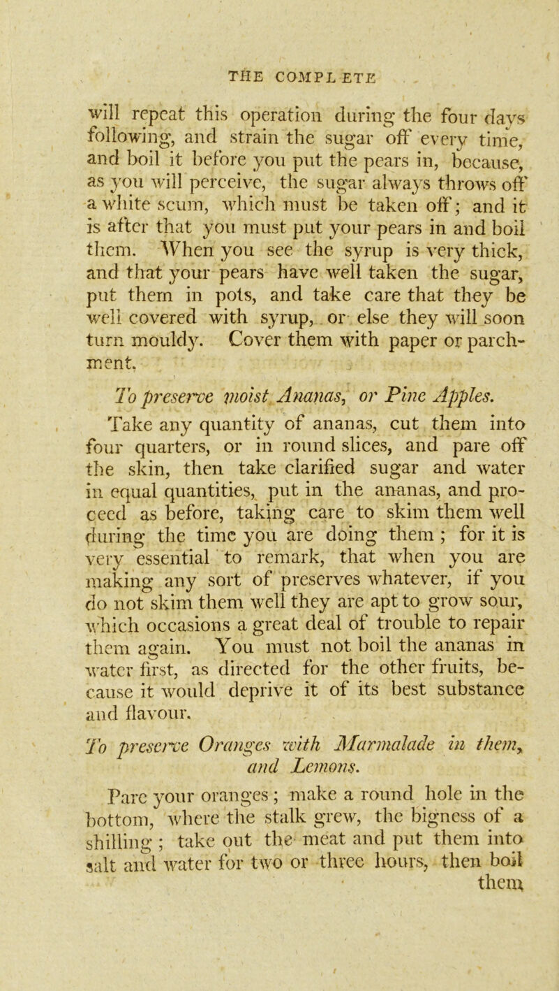 will repeat this operation during the four davs following, and strain the sugar off every tinie, and boil it before you put the pears in, because, as 3^011 will percei\T, the sugar always throws off a white scum, which must be taken off; and it is after that you must put your pears in and boil them. When you see the syrup is very thick, and that your pears have well taken the sugar, put them in pots, and take care that they be well covered with syrup, or else they will soon turn mouldy. Cover them with paper or parch- ment. To presey've moist Ananas^ or Pine Apples, Take any quantity of ananas, cut them into four quarters, or in round slices, and pare off the skin, then take clarified sugar and water in equal quantities, put in the ananas, and pro- ceed as before, taking care to skim them well during the time you are doing them ; for it is very essential 'to remark, that when you are making any sort of preserves whatever, if you do not skim them well they are apt to grow sour, which occasions a great deal of trouble to repair them again. You must not boil the ananas in water first, as directed for the other fruits, be- cause it would deprive it of its best substance and flavour. To preserve Oranges with Marmalade in them,, and Lemons. Pare your oranges ; make a round hole in the bottom, where the stalk grew, the bigness of a shilling ; take out the meat and put them into salt and water for two or three hours, then boil them