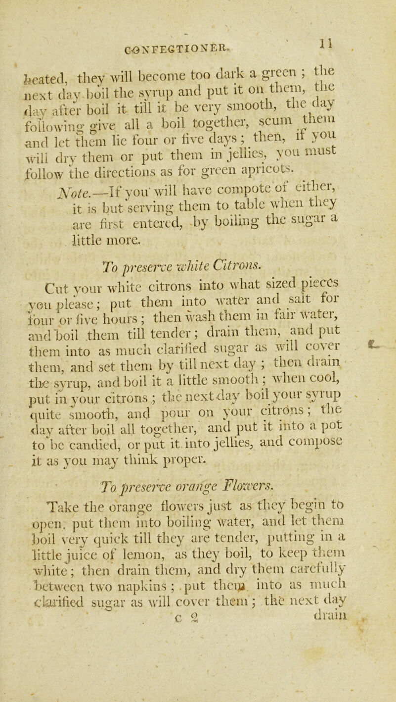 Ideated, they will become too dark a green , the next day boil the syrup and put it on them, the day after boil it till it be very smooth, the day following give all a boil together, scum lem and let them lie four or live days ; then, it you will dry them or put them in jellies, you must follow the directions as for green apricots. —If you will have compote ot either, it is but serving them to table when they are first entered, by boiling the sugai a little more. To preserve xvhiie Citrons. Cut your white citrons into what sized pfteCs vou please; put them into water and salt foi four or live hours ; then wash them in fair water, and boil them till tender; drain them, and put them into as much clarified sugai as will co\ei them, and set them by till next day ; then diain the syrup, and boil it a little smooth ; when cool, put in your citrons ,; the next day boil } Oui syiup (juite smooth, and pour on your citrbns, the <lay after boil all together, and put it into a pot to be candied, or put it into jellies, and compose it as you may think propen To p)reser^e orange Flozvers. Take the orange flowers just as they begin to open, put them into boiling writer, aiul let them boil very quick till they are tender, putting in a little juice of lemon, as they boil, to keep them white; then drain them, and dry them carefully between two napkins ; put them into as mucli cltu'ilied sugar as wall cover them : the next day c IJl drain