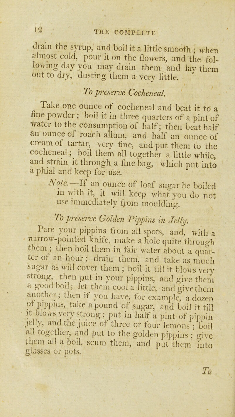 i^2 / drain the s3Tup,' and boil it a little smooth ; when almost cold, pour it on the flowers, and the fol- lofl'ing day you may drain them and lay them out to dry, dusting them a very little. To preserve Cocheneal, Take one ounce of cocheneal and beat it to a line powder ; boil it in three qucUters of a pint of water to the consumption of half; then beat half an ounce of roach allum, and half an ounce of Cl earn of tartar, very fine, and put them to the cocheneal boil them all together a little while, and strain it through a fine bag, which put into a phial and keep for use. AWe.—If an ounce of loaf sugar be boiled in A\’ith it, it will keep Avhat you do not use immediately from moulding. To preserve Golden Pippins in Jelly. Parc your pippins from all spots, and, with a narrow-pointed knife, make a hole quite through them ; then boil them in fair water about a quar- ter of an hour; drain them, and take as much sugar as will cover them ; boil it till it blows very strong, then put in your pippins, and give them a good boil; let them cool a little, and give them another; then if you ha^-e, for example, a dozen of pippins, take a pound of sugar, and boil it till It blow s very strong; put in half a pint of pippin jelly, and the juice of three or four lemons ; boil all togethei, and put to the golden pippins ; give them ail a boil, scum them, and put them into glasses or pots. Ta