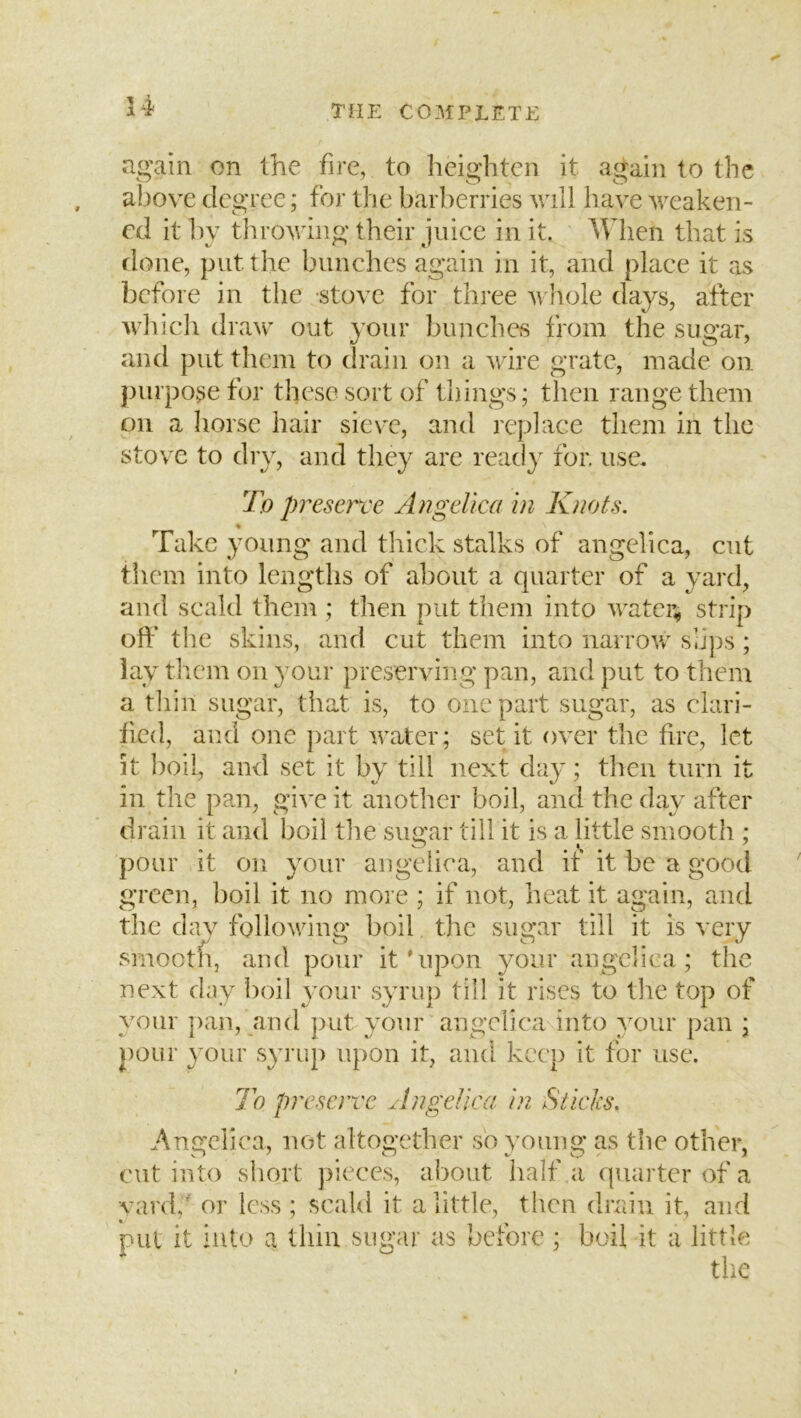 again on the fire, to heighten it again to the above degree; for the barberries will have weaken- ed it by throwing their juice in it. When that is done, put the bunches again in it, and place it as ])cfore in the stove for three Avhole days, after which dra^c out your bunches from the sugar, and put them to drain on a wire grate, made on jnirpo^e for these sort of things; then range them on a Iiorsc hair sieve, and replace them in the stove to dry, and they are read}^ for. use. To preserve Angelica in Knots. « Take young and thick stalks of angelica, cut tiiem into lengths of about a quarter of a yaixl, and scald them ; then put them into watcr^ strip off the skins, and cut them into narrow slips; lay tliem on your preserving pan, and put to them a thin sugar, that is, to one part sugar, as clari- fied, and one jiart water; set it over the hre, let it boil, and set it by till next day; then turn it in the pan, give it another boil, and the day after drain it and boil tlie sugar till it is a little smooth ; pour it on your angelica, and it it be a good green, boil it no more ; if not, heat it again, and the dav following boil, the sugar till it is very smooth, and pour it'upon your angelica; the next day lioil your syrup till it rises to the top of your pan, and put your angelica into your pan ; pour your syrup upon it, and keep it for use. 7o preserve ^Ingelica in Sticks. Angelica, not altogether so young as the other, cut into short pieces, about half a quarter of a yard,' or less ; scald it a little, then drain it, and pul it into a thin sugar as before; boil it a little the