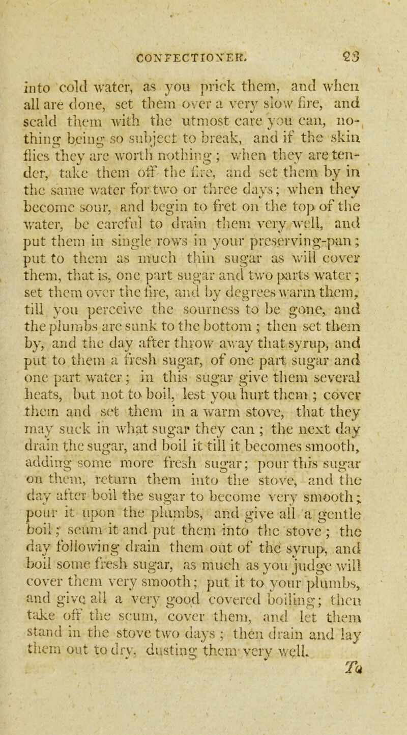 into cold water, as you prick them, and when all are done, set them over a verv slow fire, and scald tlxem with tlie utmost care yvOu can, no- thiim beiiur so subject to break, and if the skin flics they arc worth nothing ; when they areten- dci’, take them oil' the lire, and set tlicm by in the same water for two or three days; wdien thev become sour, and begin to fret on the to]> of the v/atcr, be careful to drain them very well, and put them in single rows in your preserving-pan; put to them as much thin sugar as will cover them, tlxat is, one part sugar and two parts water; set them over the tire, aiul by degrees warm them, till you perceive the sourness to be gone, and the piumlxs are sunk to the bottom ; then set them by, and the day after throw away that syrup, and put to them a fresli sugar, of one pait sugar and one part water; in this sugar give them several lieats, hut not to boil, lest you hurt them ; cover them and set them in a warm stove, that they may suck in what sugar they can ; the next day drain the sugar, and boil it till it becomes smooth, adding some more fresh sugar; pour this sugar on them, return them into tlie stove, and the day after boil the sugar to become very smooth ; pour it upon the pliunbs, and give all a gentle boilscum it and put them into the stove ; the day following drain them out of the syrup, and boil some fresh sugar, as much as you judgy will covxT tiiem very smootli; put it to yoiir pliimbs, and give all a very good covered boiling; theu tiike oft’ tlie scum, cover tliem, and let them stand m the stove two days ; then drain and lay them out to drv. dusting them'very v/elk Tu