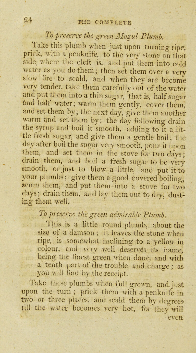 To preserve the green Mogul Phimh. Take this plumb when just upon turning ripe, prick, witli a penknife, to the very stone on that side, where the cleft is, and put them into cold water as you do them; then set them over a very slow hre to scald, and when they are become very tender, take them carefully out of the water and put them into a thin sugar, that is, half sugar ^nd half water; w\arm them gently, cover them, and set them by; the next day, give them another warm and set them by; the day following drain the syrup and boil it smooth, adding to it a lit- tle fresh sugar, and give them a gentle boil; the day after boil the sugar very smooth, pour it upon them, and set them in the stove for two days; drain them, and boil a fresh sugar to be very smooth, or just to blow a little, and put it to your plumbs; give them a good covered boiling, scum them, and put them into a stove for two days; drain them, and lay them out to dry, dust- ing them 'well To preserve the green admirable Plumb. Ihis is a little round plumb, about the size of a damson ; it leaves the stone when ripe, is somewhat inclining to a yellow in colour, and very wxdi deserves its name, being the finest green when done, and with a tenth part of the trouble and charge; as you will find by the receipt. lake these plumbs when full grown, and.just upon the turn ; prick them with a penknife in tv/o or three p'la(Ts, and scald them by degrees-* till the water becomes very liot, for tliey wili e\'cn