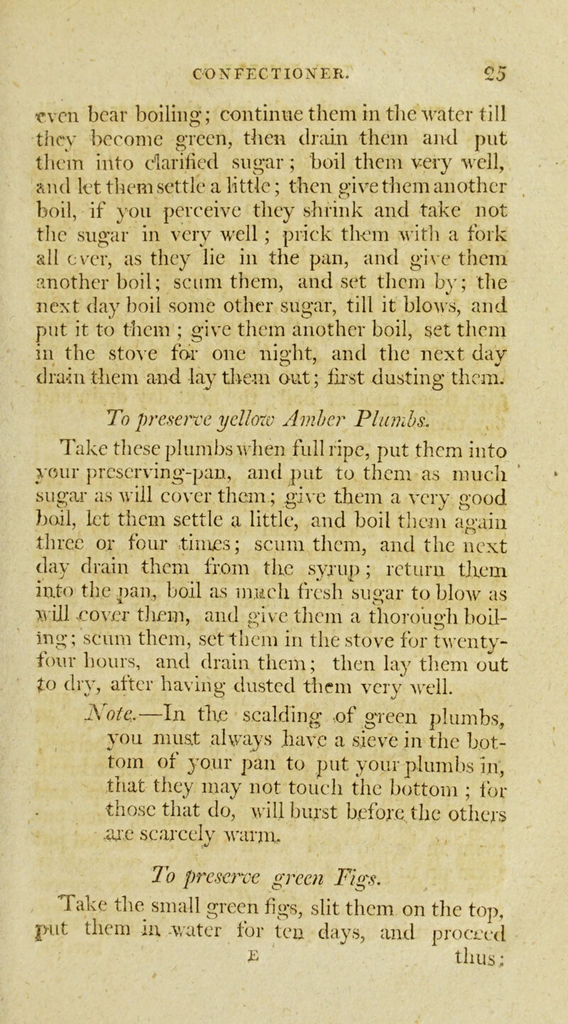 even bear boiling; continue them in tlie Mvater till they become green, then drain them ajid put tlicin into darihed sugar; boil them very well, and let tliem settle a little; then give them another boil, if you perceive they shrink and take not the sugar in very well; prick them witli a fork all ever, as they lie in the pan, and give them another boil; scum them, and set them by; the next day boil some other sugar, till it blows, and put it to them ; give them another boil, set them in the sto\ e for one night, and the next day drain them and lay tliem out; fii'st dusting them. To preserve yellow Amher Plumbs. Take tliesc plumbs when full ripe, put them into your preserving-pan, and put to them as much ’ sugar as will cover them; gi\'c them a very good boil, let them settle a little, and boil them again three or four times; scum them, and the next day drain them from the syaup; return tjiein into the nan, boil as imicli fresh sugar to blow as will -cover tliem, and give them a thorough boil- ing; scum them, set them in the stove for twenty- four hours, and drain them; then lay tliem out to dry, attcr having dusted them very well. i\ etc.—In tire scalding -of geecn plumbs, you must always have a sieve in the bot- tom of your pan to put your plumbs in, that they may not touch the bottom ; lor those that do, will burst before the others -ar’.e scarcely warm. .V To preserve green Figs. Take the small green figs, slit them on tlic top, put them m -v/ater for tea days, and proceed ^ thus;