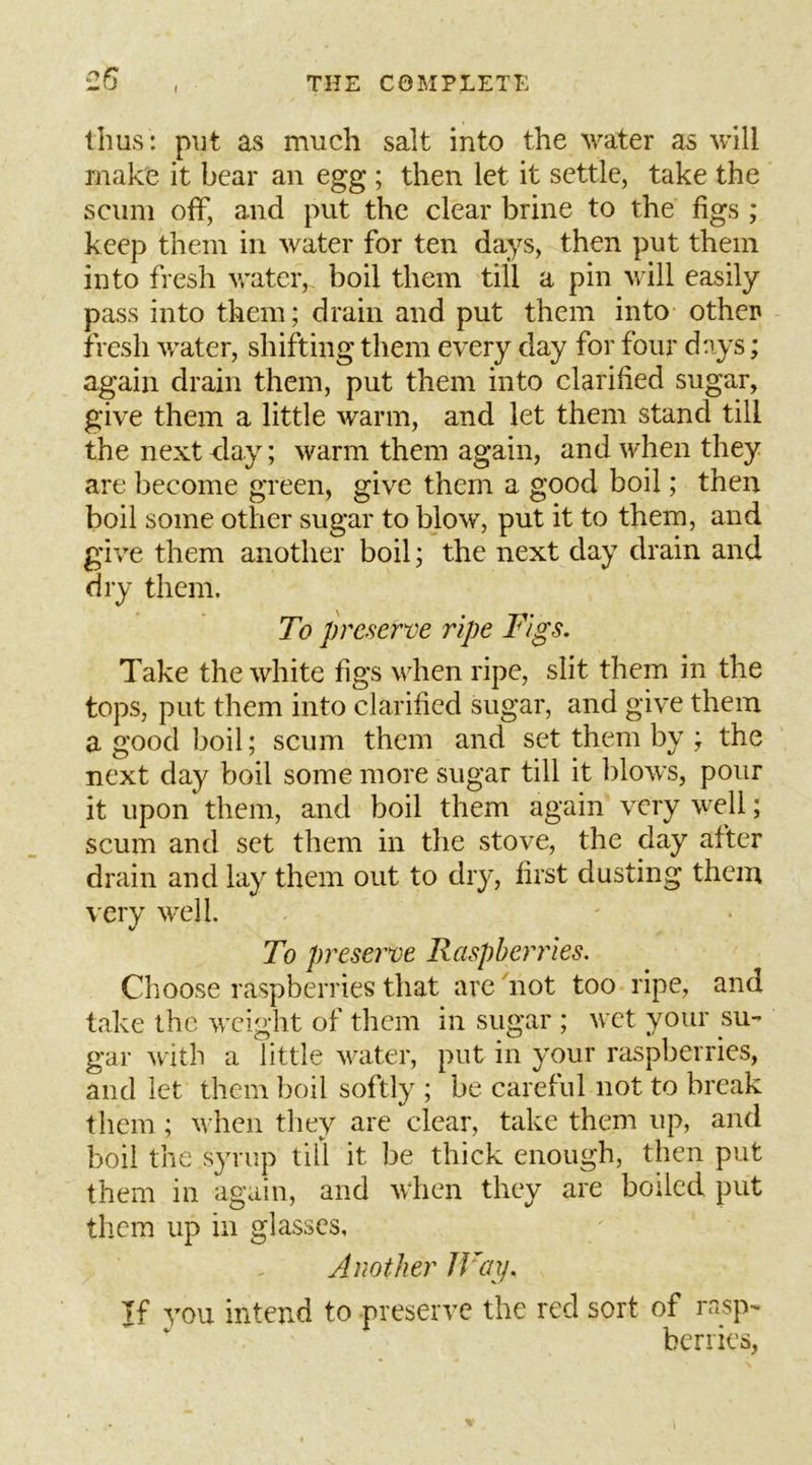 ^26 1 THE COMPLETE thus: put as much salt into the water as will make it hear an egg ; then let it settle, take the scum off, and put the clear brine to the figs ; keep them in water for ten days, then put them into fresh water, boil them till a pin will easily pass into them; drain and put them into other fresh v/ater, shifting them every day for four days; again drain them, put them into clarified sugar, give them a little warm, and let them stand till the next clay; warm them again, and w^hen they are become green, give them a good boil; then boil some other sugar to blow, put it to them, and give them another boil; the next day drain and dry them. To preserve ripe Figs. Take the white figs when ripe, slit them in the tops, put them into clarified sugar, and give them a good boil; scum them and set them by ; the next day boil some more sugar till it blows, pour it upon them, and boil them again very well; scum and set them in the stove, the day after drain and lay them out to dry, first dusting them very well. V To preserve Raspberries. Choose raspberries that are 'not too ripe, and take the weight of them in sugar ; wet your su- gar with a little water, put in your raspberries, and let them boil softly ; be careful not to break them ; when they are clear, take them up, and boil the syrup till it be thick enough, then put them in again, and when they are boiled put them up in glasses. Another JVay. If you intend to preserve the red sort of rasp- berries,