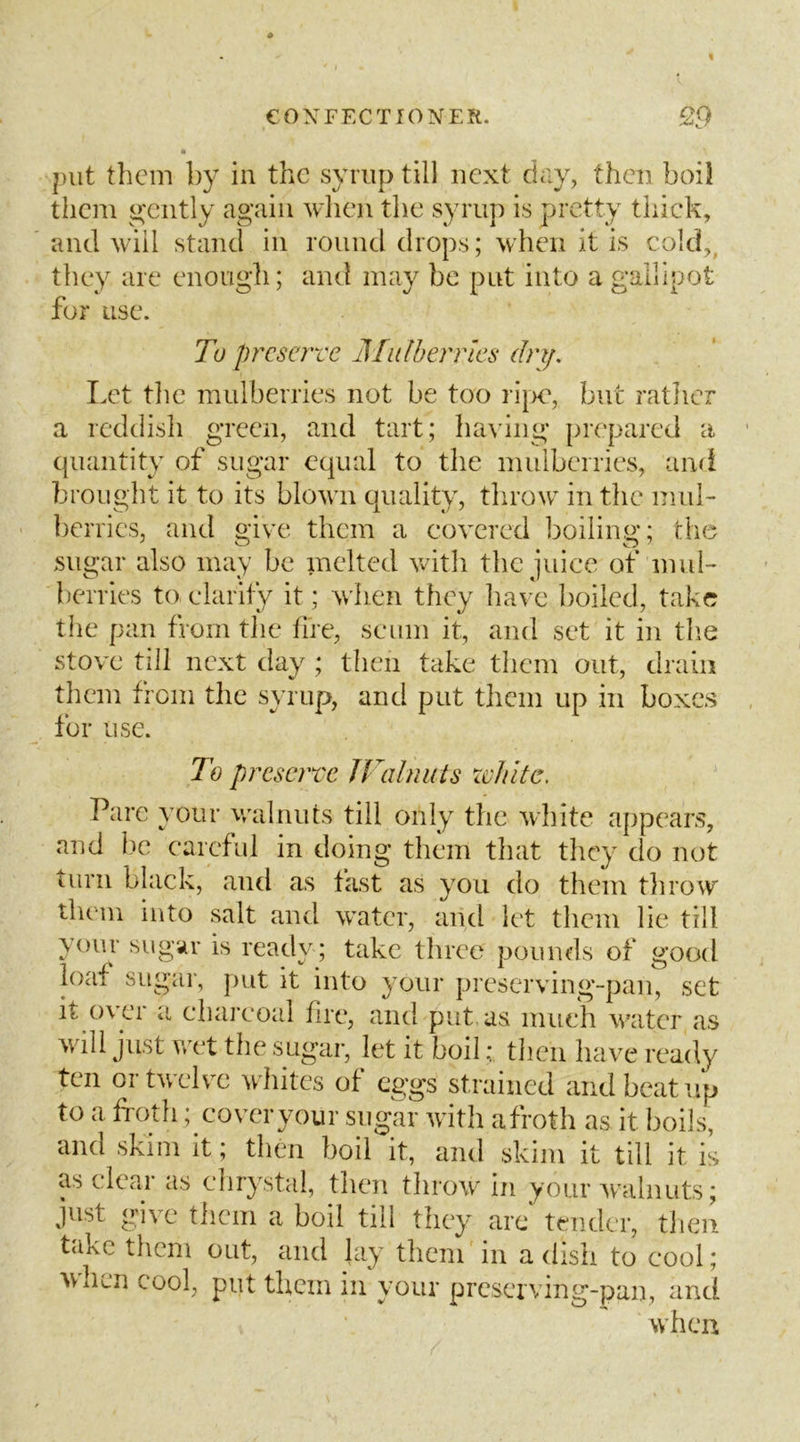 put them by in the syrup till next diiy, then boil them gently again when the syrup is pretty thick, and will stand in round drops; when it is cold,^ they are enough; and may be put into a gallipot for use. To preserve Mulberries dn/. Let the mulberries not be too ri|X, but ratlicr a reddish green, and tart; luuing prepared a quantity of sugar equal to the mulberries, and brought it to its blown quality, throw in the muh berries, and give them a covered boiling; die sugar also may be melted witli the juice of muh berries to clarify it; when they have boiled, take the pan from the fire, scum it, and set it in tlie stove till next day ; then take them out, drain them from the syrup, and put them up in boxes for use. To preserve JVcdniUs xchke. Parc your walnuts till only the wliite appears, and lie careful in doing them that they do not turn black, and as fast as you do them tlirow them into salt and water, and let them lie till your sugur is ready; take three pounds of good loaf sugar, put it into your preserving-pan, set it over a charcoal fire, and put as much water as will just wet the sugar, let it boil; then have ready ten ortwelv'C whites of eggs strained and beat up to a froth; coveryour sugar with afroth as it boils, and skim it; then boil it, and skim it till it is as clear as chrystal, then tlirow in your walnuts; just give them a boil till they arc tender, tlieii takc them out, and lay them in a dish to cool; ^vhun cool, put them in your prcseiving-pan, and when