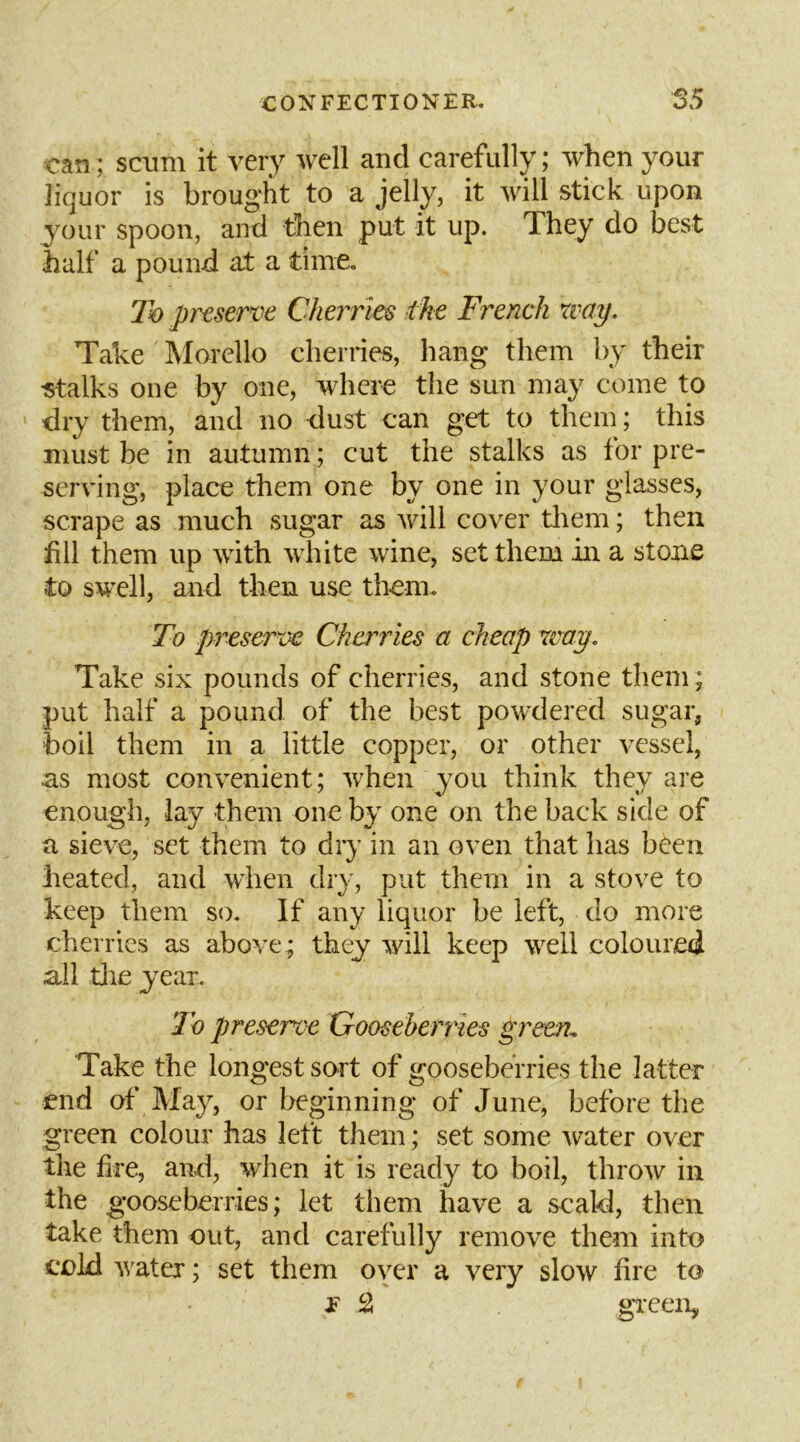 can; scum it very well and carefully; when your liquor is brought to a jelly, it will stick upon your spoon, and then put it up. They do best half a pound at a time. To prtserve Cherries the French way. Take Morello cherries, hang them by their •stalks one by one, where the sun may come to dry them, and no dust can get to them; this must be in autumn; cut the stalks as tor pre- serving, place them one by one in your glasses, scrape as much sugar as Avill cover tliem; then till them up with white wine, set them in a stone to swell, and then use them. To preserve Cherries a cheap way. Take six pounds of cherries, and stone them ; put half a pound of the best powdered sugar, boil them in a little copper, or other vessel, as most convenient; ivhen you think they are enough, lay them one by one on the back side of a sieve, set them to dry in an oven that has been heated, and wdien dry, put them in a stove to keep them so. If any liquor be left, do more cherries as above ; they will keep well coloured ail tlie year. To preserve Gooseberries green^ Take the longest sort of gooseberries the latter end of May, or beginning of June, before the green colour has left them; set some water over the hre, and, when it is ready to boil, throw in the gooseberries; let them have a scald, then take them out, and carefully remove them into cold water; set them oyer a very slow hre to E S green.